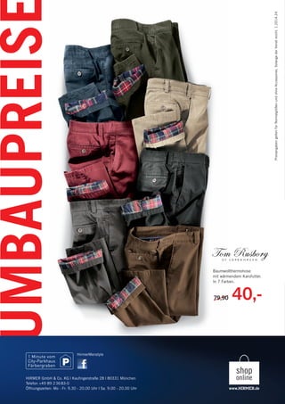 UMBAUPREISE
PreisangabengeltenfürNormalgrößenundohneAccessoires.SolangederVorratreicht.1.2014.24
79,90 40,-79,90
Baumwollthermohose
mit wärmendem Karofutter.
In 7 Farben.
HIRMER GmbH & Co. KG | Kauﬁngerstraße 28 | 80331 München
Telefon +49 89 23683-0
Öffnungszeiten: Mo - Fr: 9.30 - 20.00 Uhr | Sa. 9.00 - 20.00 Uhr
HirmerMenstyle
145616_Umbaupreise A4.indd 6145616_Umbaupreise A4.indd 6 16.01.14 14:3416.01.14 14:34
 