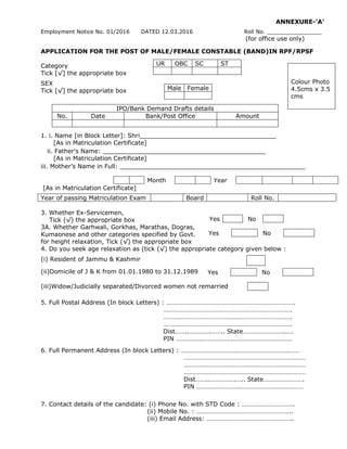 ANNEXURE-'A'
Employment Notice No. 01/2016 DATED 12.03.2016 Roll No. ________________
(for office use only)
APPLICATION FOR THE POST OF MALE/FEMALE CONSTABLE (BAND)IN RPF/RPSF
Category
Tick [√] the appropriate box
SEX
Tick [√] the appropriate box
IPO/Bank Demand Drafts details
No. Date Bank/Post Office Amount
1. i. Name [in Block Letter]: Shri____________________________________
[As in Matriculation Certificate]
ii. Father's Name: ___________________________________________
[As in Matriculation Certificate]
iii. Mother’s Name in Full: _________________________________________________
[As in Matriculation Certificate]
Year of passing Matriculation Exam Board Roll No.
3. Whether Ex-Servicemen,
Tick (√) the appropriate box
3A. Whether Garhwali, Gorkhas, Marathas, Dogras,
Kumaonese and other categories specified by Govt.
for height relaxation, Tick (√) the appropriate box
4. Do you seek age relaxation as (tick (√) the appropriate category given below :
(i) Resident of Jammu & Kashmir
(ii)Domicile of J & K from 01.01.1980 to 31.12.1989
(iii)Widow/Judicially separated/Divorced women not remarried
5. Full Postal Address (In block Letters) : …………………………………………………………………….
…………………………………………………………………….
…………………………………………………………………….
…………………………………………………………………….
Dist……..………….…….. State……………………..….
PIN …………….……………….………………………………
6. Full Permanent Address (In block Letters) : ……………………………..………………………….……
…………………………………………………………………
…………………………………………………………………
…………………………………………………………………
Dist……..…………….….. State…………………….
PIN …………….……….…………………………………
7. Contact details of the candidate: (i) Phone No. with STD Code : …………………………..
(ii) Mobile No. : …………………………………………………..
(iii) Email Address: ……………………………………………..
UR OBC SC ST
Colour Photo
4.5cms x 3.5
cms
Male Female
Month Year
Yes No
Yes No
Yes No
 