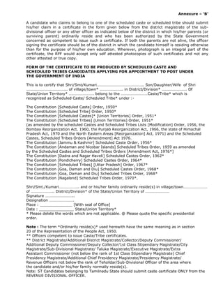 Annexure – ‘B’
A candidate who claims to belong to one of the scheduled caste or scheduled tribe should submit
his/her claim in a certificate in the form given below from the district magistrate of the sub-
divisional officer or any other officer as indicated below of the district in which his/her parents (or
surviving parent) ordinarily reside and who has been authorized by the State Government
concerned as competent to issue such a certificate. If both the parents are not alive, the officer
signing the certificate should be of the district in which the candidate himself is residing otherwise
than for the purpose of his/her own education. Wherever, photograph is an integral part of the
certificate, the RPF would accept only self attested photocopies of such certificates and not any
other attested or true copy.
FORM OF THE CERTIFICATE TO BE PRODUCED BY SCHEDULED CASTE AND
SCHEDULED TRIBES CANDIDATES APPLYING FOR APPOINTMENT TO POST UNDER
THE GOVERNMENT OF INDIA
This is to certify that Shri/Smt/Kumari……………………………………….. Son/Daughter/Wife of Shri
………………………………….. of village/town* ………………….. in District/Division* ……………………. Of
State/Union Territory* ……………………. belong to the ………………………Caste/Tribe* which is
recognized as Scheduled Caste/ Scheduled Tribe* under :-
The Constitution [Scheduled Caste] Order, 1950*
The Constitution [Scheduled Tribe] Order, 1950*
The Constitution [Scheduled Castes]* [Union Territories] Order, 1951*
The Constitution [Scheduled Tribes] [Union Territories] Order, 1951*
(as amended by the scheduled Castes and Scheduled Tribes Lists [Modification] Order, 1956, the
Bombay Reorganization Act. 1960, the Punjab Reorganization Act, 1966, the state of Himachal
Pradesh Act, 1970 and the North Eastern Areas [Reorganization] Act, 1971) and the Scheduled
Castes, Scheduled Tribes Orders [Amendment] Act 1976.
The Constitution [Jammu & Kashmir] Scheduled Caste Order, 1956*
The Constitution [Andaman and Nicobar Islands] Scheduled Tribes Order, 1959 as amended
by the Scheduled Castes and Scheduled Tribes Orders [Amendment Act, 1976*]
The Constitution [Dadra and Nagar Haveli] Scheduled Castes Order, 1962*
The Constitution [Pondicherry] Scheduled Castes Order, 1964*
The Constitution [Scheduled Tribes] [Uttar Pradesh] Order, 1967*
The Constitution [Goa, Daman and Diu] Scheduled Castes Order, 1968*
The Constitution [Goa, Daman and Diu] Scheduled Tribes Order, 1968*
The Constitution [Nagaland] Scheduled Tribes Order, 1970*.
Shri/Smt./Kumari……………….. and or his/her family ordinarily reside(s) in village/town……………………
of ………………….. District/Division* of the State/Union Territory of ……………………
Signature ………………………..
Designation …………………….
Place : ______________ [With seal of Office]
Date : _______________ State/Union Territory*
* Please delete the words which are not applicable. @ Please quote the specific presidential
order.
Note : The term *Ordinarily reside(s)* used herewith have the same meaning as in section
20 of the Representation of the People Act, 1950.
** Officers competent to issue Caste/Tribe certificates.
** District Magistrate/Additional District Magistrate/Collector/Deputy Commissioner/
Additional Deputy Commissioner/Deputy Collector/1st Class Stipendiary Magistrate/City
Magistrate/Sub-Divisional Magistrate/ Taluka Magistrate/Executive Magistrate/Extra
Assistant Commissioner (not below the rank of 1st Class Stipendiary Magistrate) Chief
Presidency Magistrate/Additional Chief Presidency Magistrate/Presidency Magistrate/
Revenue Officers not below the rank of Tehsildar/Sub-Divisional Officer of the area where
the candidate and/or his/her family normally reside(s).
Note: ST Candidates belonging to Tamilnadu State should submit caste certificate ONLY from the
REVENUE DIVISIONAL OFFICER.
 