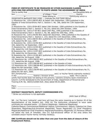 Annexure-‘D’
FORM OF CERTIFICATE TO BE PRODUCED BY OTHER BACKWARD CLASSES
APPLYING FOR APPOINTMENT TO POSTS UNDER THE GOVERNMENT OF INDIA
This to certify that __________________________________________ son/Daughter/Wife of
Shri _________________________ of Village / Town _________________ District
___________ in _______________ State belong to ____________ Community which is
recognized as Backward class under :- (indicate the Sub Caste above)
1) Resolution No. 12011/68/93-BCC @ dated 10th September, 1993 published in the
Gazette of India Extraordinary Part-1. Section-1. No. 186, dated the 13th September,
1993.
2) Resolution No. 12011/9/94-BCC dated 19th October, 1994 published in the Gazette of
India Extraordinary Part-1. Section-1. No.163, dated the 20th October, 1994.
3) Resolution No. 12011/7-95-BCC dated 24th May, 1995 published in the Gazette of
India Extraordinary Part-1. Section-1. No. 88, dated the 25th May, 1995.
4) Resolution No. 12011/44/96-BCC dated 6th December, 1996 published in the Gazette of
India Extraordinary Part-1. Section-1. 210, dated the 11th December, 1996.
5) Resolution No. 12011/68/93-BCC published in the Gazette of India Extraordinary No.
129, dated the 8th July, 1997.
6) Resolution No. 12011/12/96-BCC published in the Gazette of India Extraordinary No.
164, dated the 1st September, 1997.
7) Resolution No. 12011/12/94-BCC published in the Gazette of India Extraordinary No.
236, dated the 11th December, 1997.
8) Resolution No. 12011/13/97-BCC published in the Gazette of India Extraordinary No.
239, dated the 3rd December, 1997.
9) Resolution No. 12011/12/96-BCC published in the Gazette of India Extraordinary No.
166, dated the 3rd August, 1998.
10) Resolution No. 12011/68/93-BCC published in the Gazette of India Extraordinary No.
171, dated the 6th August, 1998.
11) Resolution No. 12011/68/98-BCC published in the Gazette of India
12) Resolution No. 12011/88/98-BCC published in the Gazette of India Extraordinary No.270,
dated the 6th December, 1999.
13) Resolution No. 12011/36/99-BCC published in the Gazette of India Extraordinary No.71,
dated the 4th April, 2000.
Shri./Smt/Kumari _________________________ and / or his/her family ordinarily reside(s)
in the _______________ District / Division of the ______________ state. This is also to
certify that he/she does not belong to the persons / sections (Creamy layer) mentioned in
Column 3 of the Scheduled to the Government of India, Department of Personnel and
Training O.M. No. 36033/3/2004-Estt. (Res) dated 09.03.2004.
Place : _____________________
Date : ______________________
DISTRICT MAGISTRATE, DEPUTY COMMISSIONER ETC.
* Strike out whichever is not applicable
(With Seal of Office)
NB : (a) The term ‘ordinarily’ used here will have the same meaning as in Section 20 of the
Representation of the People’s Act, 1950 (b) The Authorities competent to issue caste
certificate are indicated below : (I) District Magistrate / Additional Magistrate/
Collector/Deputy Commissioner/Additional Deputy Commissioner/ Deputy Collector/1st Class
Stipendiary Magistrate/Sub-Divisional Magistrate/ Taluka Magistrate) (ii) Chief Presidency
Magistrate/Additional Chief Presidency Magistrate/Presidency Magistrate (iii) Revenue Officers
not below the rank of Tehsildar, and (iv) Sub-Divisional Officer of the area where the
candidate and/or his/her family normally reside(s).
OBC Certificate should not be older than one year from the date of closure of the
Employment Notice.
 