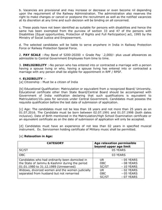 b. Vacancies are provisional and may increase or decrease or even become nil depending
upon the requirement of the Railway Administration. The administration also reserves the
right to make changes or cancel or postpone the recruitment as well as the notified vacancies
at its discretion at any time and such decision will be binding on all concerned.
c. These posts have not been identified as suitable for persons with disabilities and hence the
same has been exempted from the purview of section 33 and 47 of the persons with
Disabilities [Equal opportunities, Protection of Rights and Full Participation] act, 1995 by the
Ministry of Social Justice and Empowerment.
d. The selected candidates will be liable to serve anywhere in India in Railway Protection
Force or Railway Protection Special Force.
2. PAY SCALE :-Pay Band of 5200-20200 + Grade Pay `.2,000/- plus usual allowances as
admissible to Central Government Employees from time to time.
3. INELIGIBILITY :-No person who has entered into or contracted a marriage with a person
having a spouse living or who, having a spouse living has entered into or contracted a
marriage with any person shall be eligible for appointment in RPF / RPSF.
4. ELIGIBILITY :-
[a] Citizenship : Must be a citizen of India
[b] Educational Qualification: Matriculation or equivalent from a recognized Board/ University.
Educational certificate other than State Board/Central Board should be accompanied with
Government of India notification declaring that such qualifications is equivalent to
Matriculation/10th pass for services under Central Government. Candidates must possess the
requisite qualification before the last date of submission of application.
[c] Age: The candidates must not be less than 18 years and not more than 25 years as on
01.07.2016. The Candidate must be born between 02.07.1991 and 01.07.1998 (both dates
inclusive). Date of Birth mentioned in the Matriculation/High School Examination certificate or
an equivalent certificate as on the date of submission of application will only be accepted.
[d] Candidates must have an experience of not less than 02 years in specified musical
instrument. Ex. Servicemen holding certificate of Military music shall be permitted.
[e] Relaxation in Age:
CATEGORY Age relaxation permissible
beyond upper age limit
SC/ST 05 YEARS
OBC 03 YEARS
Candidates who had ordinarily been domiciled in
the State of Jammu & Kashmir during the period
01.01.1980 to 31.12.1989 (Unreserved)
UR - 05 YEARS
OBC - 08 YEARS
SC/ST - 10 YEARS
Widows, divorced women and the women judicially
separated from husband but not remarried
UR - 02 YEARS
OBC - 05 YEARS
SC/ST - 07 YEARS
 