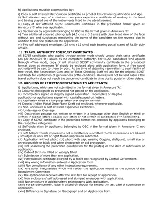 h) Applications must be accompanied by:
i) Copy of self attested Matriculation certificate as proof of Educational Qualification and Age.
ii) Self attested copy of a minimum two years experience certificate of working in the band
and having played one of the instruments listed in the advertisement.
iii) Copy of self attested SC/ST Community Certificate in the prescribed format given at
Annexure ‘B’ wherever applicable.
iv) Declaration by applicants belonging to OBC in the format given in Annexure ‘C’.
v) Two additional coloured photograph (4.5 cms x 3.5 cms) with clear front view of the face
without cap and sunglasses mentioning the name of the candidate on the reverse side in
addition to the one pasted on the application.
vi) Two self addressed envelopes (28 cms x 12 cms) each bearing postal stamp of Rs.5/- duly
affixed.
11. TRAVEL AUTHORITY FOR SC/ST CANDIDATES:
All SC/ST candidates who applied through online mode should upload their caste certificate
(As per Annexure-‘B’) issued by the competent authority. For SC/ST candidates who applied
through offline mode, copy of self attested SC/ST community certificate in the prescribed
format given at Annexure ‘B’ should be enclosed along with application form. A free travel
authority will be sent to them by post. At the time of obtaining reservation to avail facility of
free travel, the Reservation Clerk and or Ticket Checking Staff will ask for the original SC/ST
certificate for verification of genuineness of the candidate. Railway will not be held liable if the
travel authority does not reach the concerned candidate in time due to postal or other delays.
12. GROUNDS OF REJECTION PERTAINING TO APPLICANTS:
i) Applications, which are not submitted in the format given in Annexure ‘A’.
ii) Coloured photograph as prescribed not pasted on the application.
iii) Incompletely signed or illegibly signed application.. Incomplete or illegible
application or applications signed with capital/spaced out letters.
iv) Application filled in a language other than English or Hindi.
v) Crossed Indian Postal Order/Bank Draft not enclosed, wherever applicable.
vi) Non- enclosure of self attested Experience Certificate.
vii) Under-age or Over-age.
viii) Declaration passage not written or written in a language other than English or Hindi or
written in capital letters / spaced out letters or not written in candidate’s own handwriting.
ix) Copy of SC/ST certificate in the prescribed format not enclosed by applicants belonging to
the respective categories.
x) Self-declaration by applicants belonging to OBC in the format given in Annexure ‘C’ not
enclosed.
xi) Left & Right thumb impressions not submitted or submitted thumb impressions are blurred
/ smudged or only left or right thumb impression submitted.
xii) Application without photo (or) photo with cap, wearing Goggles, disfigured, small size or
unrecognizable or black and white photograph or old photograph.
xiii) Not possessing the prescribed qualification for the post(s) on the date of submission of
application.
xiv) Date of Birth not filled or wrongly filled.
xv) Submission of more than one application.
xvi) Matriculation certificate awarded by a board not recognized by Central Government.
xvii) Any wrong information entered in Application form.
xviii) Non compliance of any other instruction/requirement.
xix) Any other irregularities which will render the application invalid in the opinion of the
Recruitment Committee
xx) The applications received after the last date for receipt of application.
xxi) Non enclosure of self addressed and stamped envelopes with applications.
xxii) Non enclosure of additional two photographs with Applications.
xxiii) For Ex-Service men, date of discharge should not exceed the last date of submission of
application.
xxiv) Difference in Signature on Photograph and on Application Form.
 