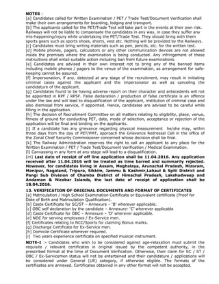 NOTES :
[a] Candidates called for Written Examination / PET / Trade Test/Document Verification shall
make their own arrangements for boarding, lodging and transport.
[b] The applicants called for the PET/Trade Test will take part in the events at their own risk.
Railways will not be liable to compensate the candidates in any way, in case they suffer any
mis-happening/injury while undertaking the PET/Trade Test. They should bring with them
sports gears such as sports shoes, shorts, vest etc. Nothing will be provided by the Railways.
[c] Candidates must bring writing materials such as pen, pencils, etc. for the written test.
[d] Mobile phones, pagers, calculators or any other communication devices are not allowed
inside the premises where the examination is being conducted. Any infringement of these
instructions shall entail suitable action including ban from future examinations.
[e] Candidates are advised in their own interest not to bring any of the banned items
including mobile phones / pagers to the venue of the examination, as arrangement for safe-
keeping cannot be assured.
[f] Impersonation, if any, detected at any stage of the recruitment, may result in initiating
criminal cases against the applicant and the impersonator as well as canceling the
candidature of the applicant.
[g] Candidates found to be having adverse report on their character and antecedents will not
be appointed in RPF / RPSF. False declaration / production of false certificate is an offence
under the law and will lead to disqualification of the applicant, institution of criminal case and
also dismissal from service, if appointed. Hence, candidates are advised to be careful while
filling in the application.
[h] The decision of Recruitment Committee on all matters relating to eligibility, place, venue,
fitness of ground for conducting PET, date, mode of selection, acceptance or rejection of the
application will be final and binding on the applicants.
[i] If a candidate has any grievance regarding physical measurement he/she may, within
three days from the day of PET/PMT, approach the Grievance Redressal Cell in the office of
the Zonal Chief Security Commissioner concerned whose decision shall be final.
[k] The Railway Administration reserves the right to call an applicant to any place for the
Written Examination / PET / Trade Test/Document Verification / Medical Examination.
[l] Canvassing in any form at any stage will lead to a disqualification.
[m] Last date of receipt of off line application shall be 11.04.2016. Any application
received after 11.04.2016 will be treated as time barred and summarily rejected.
However, for candidates living in Assam, Meghalaya, Arunachal Pradesh, Mizoram,
Manipur, Nagaland, Tripura, Sikkim, Jammu & Kashmir,Lahaul & Spiti District and
Pangi Sub Division of Chamba District of Himachal Pradesh, Lakshadweep and
Andaman & Nicobar Islands, the last date of receipt of application shall be
18.04.2016.
13. VERIFICATION OF ORIGINAL DOCUMENTS AND FORMAT OF CERTIFICATES
[a] Matriculation / High School Examination Certificate or Equivalent certificate (Proof for
Date of Birth and Matriculation Qualification).
[b] Caste Certificate for SC/ST – Annexure – ‘B’ wherever applicable.
[c] OBC self declaration by the candidate – Annexure- ‘C’ wherever applicable
[d] Caste Certificate for OBC – Annexure – ‘D’ wherever applicable.
[e] NOC for serving employees / Ex-Service men.
[f] Certificates relating to NCC/Sports for claiming Bonus marks.
[g] Discharge Certificate for Ex-Service men.
[h] Domicile Certificate wherever required.
[i] Two years experience certificate on specified musical instrument.
NOTE-I :- Candidates who wish to be considered against age-relaxation must submit the
requisite / relevant certificates in original issued by the competent authority, in the
prescribed format at the time of Document Verification. Otherwise, their claim for SC / ST /
OBC / Ex-Servicemen status will not be entertained and their candidature / applications will
be considered under General (UR) category, if otherwise eligible. The formats of the
certificates are annexed. Certificates obtained in any other format will not be accepted.
 