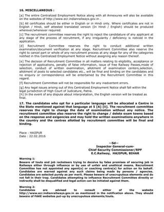 16. MISCELLANEOUS :
[a] The entire Centralized Employment Notice along with all Annexures will also be available
on the websites of http://www.ecr.indianrailways.gov.in .
[b] All certificates should be either in English or in Hindi only. Where certificates are not in
English / Hindi, self attested translated version (In Hindi / English) should be produced
wherever/whenever required.
[c] The recruitment committee reserves the right to reject the candidature of any applicant at
any stage of the process of recruitment, if any irregularity / deficiency is noticed in the
application.
[d] Recruitment Committee reserves the right to conduct additional written
examination/document verification at any stage. Recruitment Committee also reserve the
right to cancel part or whole of any recruitment process at any stage for any of the categories
notified in this Centralized Employment Notice without assigning any reason thereof.
[e] The decision of Recruitment Committee in all matters relating to eligibility, acceptance or
rejection of applications, penalty of false information, issue of free Railway Passes,mode of
selection, conduct of written examination, allotment of examination centers,selection,
allotment of posts to selected candidates etc., will be final and binding on the candidates and
no enquiry or correspondence will be entertained by the Recruitment Committee in this
regard.
[f] Recruitment Committee will not be responsible for any inadvertent errors.
[g] Any legal issues arising out of this Centralized Employment Notice shall fall within the
legal jurisdiction of High Court of Judicature, Patna.
[h] In the event of any dispute about interpretation, the English version will be treated as
final.
17. The candidates who opt for a particular language will be allocated a Centre in
the State mentioned against that language at 5 [A] [ii]. The recruitment committee
reserves the right to change the date of examination without any notice. The
recruitment committee also reserve the right to change / delete exam towns based
on the response and exigencies and may hold the written examinations anywhere in
the country and the centres allotted by recruitment committee will be final and
binding.
Place : HAJIPUR
Date : 22.02.2016
--Sd--
Inspector General-cum-
Chief Security Commissioner/RPF
E.C.Railway, HAJIPUR, BIHAR
Warning 1:
Beware of touts and job racketeers trying to deceive by false promises of securing job in
Railways either through influence or by use of unfair and unethical means. Recruitment
Committee has not appointed any agent(s) or coaching centre(s) for action on its behalf.
Candidates are warned against any such claims being made by persons / agencies.
Candidates are selected purely as per merit. Please beware of unscrupulous elements and do
not fall in their trap. Candidates attempting to influence Recruitment Committee directly or
indirectly shall be disqualified and legal action can be initiated against them.
Warning 2:
Candidates are advised to consult either of the website
http://www.ecr.indianrailways.gov.in as mentioned in the notification above. They should
beware of FAKE websites put-up by unscrupulous elements/touts.
 