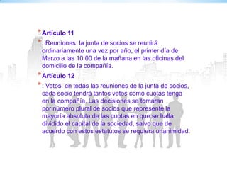 * Artículo 11
* : Reuniones: la junta de socios se reunirá
 ordinariamente una vez por año, el primer día de
 Marzo a las 10:00 de la mañana en las oficinas del
 domicilio de la compañía.
* Artículo 12
* : Votos: en todas las reuniones de la junta de socios,
 cada socio tendrá tantos votos como cuotas tenga
 en la compañía. Las decisiones se tomaran
 por número plural de socios que represente la
 mayoría absoluta de las cuotas en que se halla
 dividido el capital de la sociedad, salvo que de
 acuerdo con estos estatutos se requiera unanimidad.
 