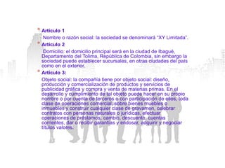 * Artículo 1
   Nombre o razón social: la sociedad se denominará “XY Limitada”.
* Artículo 2
   Domicilio: el domicilio principal será en la ciudad de Ibagué,
  Departamento del Tolima, República de Colombia, sin embargo la
  sociedad puede establecer sucursales, en otras ciudades del país
  como en el exterior.
* Artículo 3:
  Objeto social: la compañía tiene por objeto social: diseño,
  producción y comercialización de productos y servicios de
  publicidad gráfica y compra y venta de materias primas. En el
  desarrollo y cumplimiento de tal objeto puede hacer en su propio
  nombre o por cuenta de terceros o con participación de ellos, toda
  clase de operaciones comercial, sobre bienes muebles o
  inmuebles y construir cualquier clase de gravamen, celebrar
  contratos con personas naturales o jurídicas, efectuar
  operaciones de préstamos, cambio, descuento, cuentas
  corrientes, dar o recibir garantías y endosar, adquirir y negociar
  títulos valores.
 