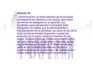 * Artículo 10
* : Administración: la administración de la sociedad
 corresponde por derecho a los socios, pero estos
 convienen en delegarla en un gerente, con
 facultades para representar la sociedad. Esta
 delegación no impide que la administración y
 representación de la sociedad, así como el uso de la
 razón social se someta al gerente, cuando los
 estatutos así lo exijan, según la voluntad de los
 socios. Requiere para su validez el consentimiento
 de todos los socios, la ejecución o ejercicio de los
 siguientes actos o funciones: 1. Disponer de una
 parte de las utilidades líquidas con destino a
 ensanchamiento de la empresa o de cualquier otro
 objeto distinto de la distribución de utilidades.
 