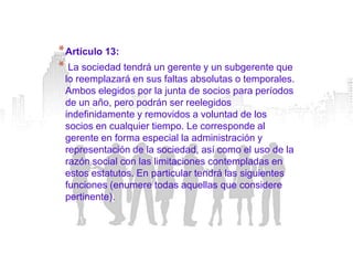 * Artículo 13:
* La sociedad tendrá un gerente y un subgerente que
 lo reemplazará en sus faltas absolutas o temporales.
 Ambos elegidos por la junta de socios para períodos
 de un año, pero podrán ser reelegidos
 indefinidamente y removidos a voluntad de los
 socios en cualquier tiempo. Le corresponde al
 gerente en forma especial la administración y
 representación de la sociedad, así como el uso de la
 razón social con las limitaciones contempladas en
 estos estatutos. En particular tendrá las siguientes
 funciones (enumere todas aquellas que considere
 pertinente).
 