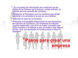* • En el puesto de información de cualquiera de las
  Sedes de la Cámara de Comercio, puede solicitar un
  volante para la consulta de nombres.
* •Diligencie el formulario con los nombres que desea
  consultar y la actividad a la que se va a dedicar.
* •Cancele el valor de la consulta.
* •Presente el formulario diligenciado en las ventanillas
  de Cámara de Comercio y el empleado le indicará
  cuando reclamarlo, con el fin de saber si puede usar
  dicho nombre o no debido a que ya existe o hay alguno
  similar. Una vez aprobado el nombre pase a hacer lo
  siguiente:



            *Pasos para crear una
                                            empresa
 