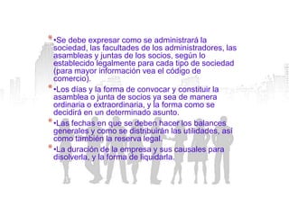 * •Se debe expresar como se administrará la
  sociedad, las facultades de los administradores, las
  asambleas y juntas de los socios, según lo
  establecido legalmente para cada tipo de sociedad
  (para mayor información vea el código de
  comercio).
* •Los días y la forma de convocar y constituir la
  asamblea o junta de socios ya sea de manera
  ordinaria o extraordinaria, y la forma como se
  decidirá en un determinado asunto.
* •Las fechas en que se deben hacer los balances
  generales y como se distribuirán las utilidades, así
  como también la reserva legal.
* •La duración de la empresa y sus causales para
  disolverla, y la forma de liquidarla.
 