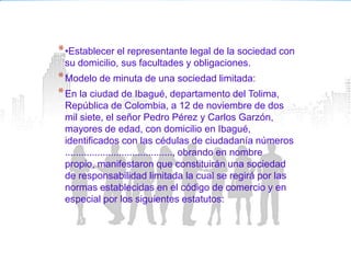* •Establecer el representante legal de la sociedad con
 su domicilio, sus facultades y obligaciones.
* Modelo de minuta de una sociedad limitada:
* En la ciudad de Ibagué, departamento del Tolima,
 República de Colombia, a 12 de noviembre de dos
 mil siete, el señor Pedro Pérez y Carlos Garzón,
 mayores de edad, con domicilio en Ibagué,
 identificados con las cédulas de ciudadanía números
 ........................................, obrando en nombre
 propio, manifestaron que constituirán una sociedad
 de responsabilidad limitada la cual se regirá por las
 normas establecidas en el código de comercio y en
 especial por los siguientes estatutos:
 