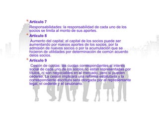 * Artículo 7
  Responsabilidades: la responsabilidad de cada uno de los
  socios se limita al monto de sus aportes.
* Artículo 8
   Aumento del capital: el capital de los socios puede ser
  aumentando por nuevos aportes de los socios, por la
  admisión de nuevos socios o por la acumulación que se
  hicieron de utilidades por determinación de común acuerdo
  delos socios.
* Artículo 9
   Cesión de cuotas: las cuotas correspondientes al interés
  social de cada uno de los socios no están representadas por
  títulos, ni son negociables en el mercado, pero sí pueden
  cederse. La cesión implicará una reforma estatutaria y la
  correspondiente escritura será otorgada por el representante
  legal, el cedente y el cesionario.
 