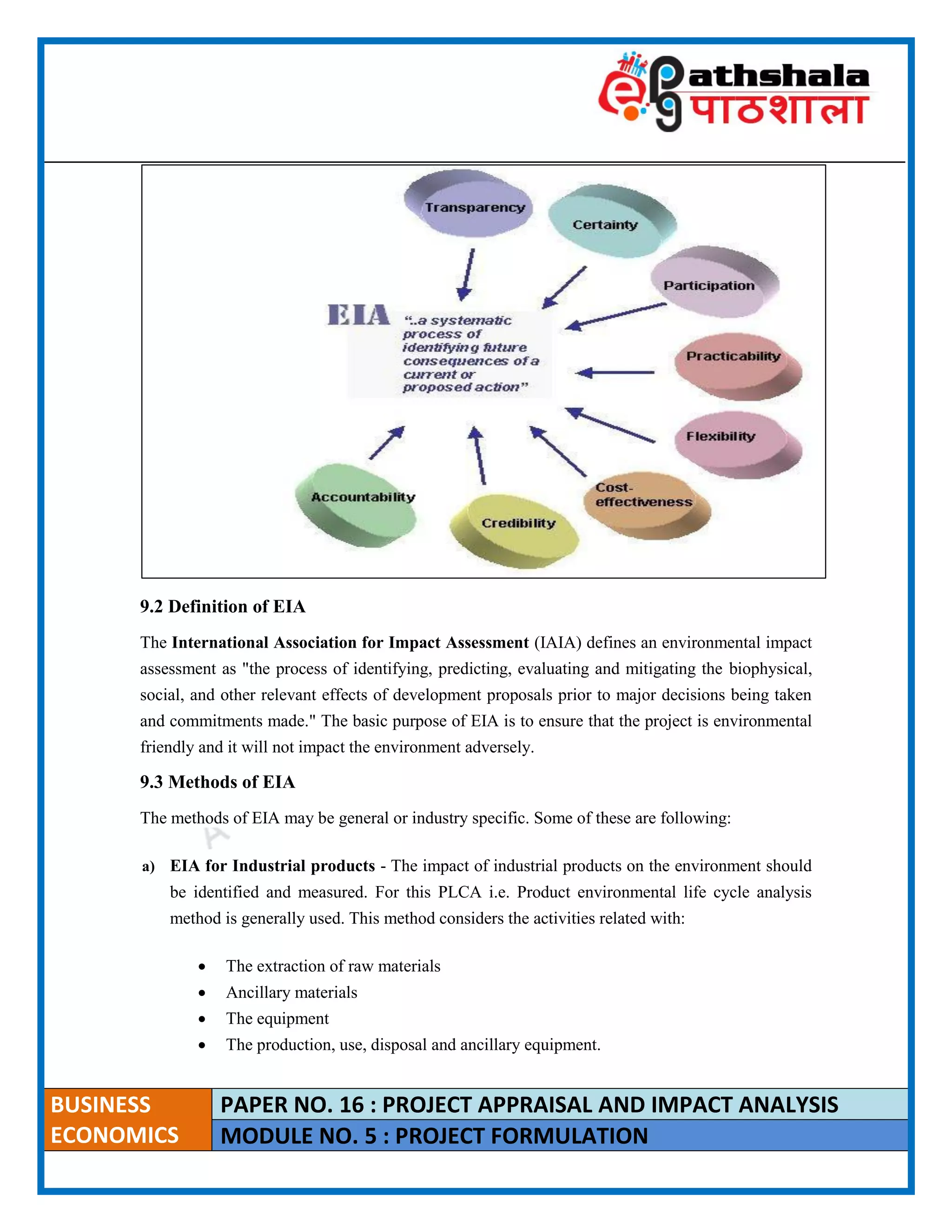 ____________________________________________________________________________________________________
BUSINESS
ECONOMICS
PAPER NO. 16 : PROJECT APPRAISAL AND IMPACT ANALYSIS
MODULE NO. 5 : PROJECT FORMULATION
9.2 Definition of EIA
The International Association for Impact Assessment (IAIA) defines an environmental impact
assessment as "the process of identifying, predicting, evaluating and mitigating the biophysical,
social, and other relevant effects of development proposals prior to major decisions being taken
and commitments made." The basic purpose of EIA is to ensure that the project is environmental
friendly and it will not impact the environment adversely.
9.3 Methods of EIA
The methods of EIA may be general or industry specific. Some of these are following:
a) EIA for Industrial products - The impact of industrial products on the environment should
be identified and measured. For this PLCA i.e. Product environmental life cycle analysis
method is generally used. This method considers the activities related with:
 The extraction of raw materials
 Ancillary materials
 The equipment
 The production, use, disposal and ancillary equipment.
 