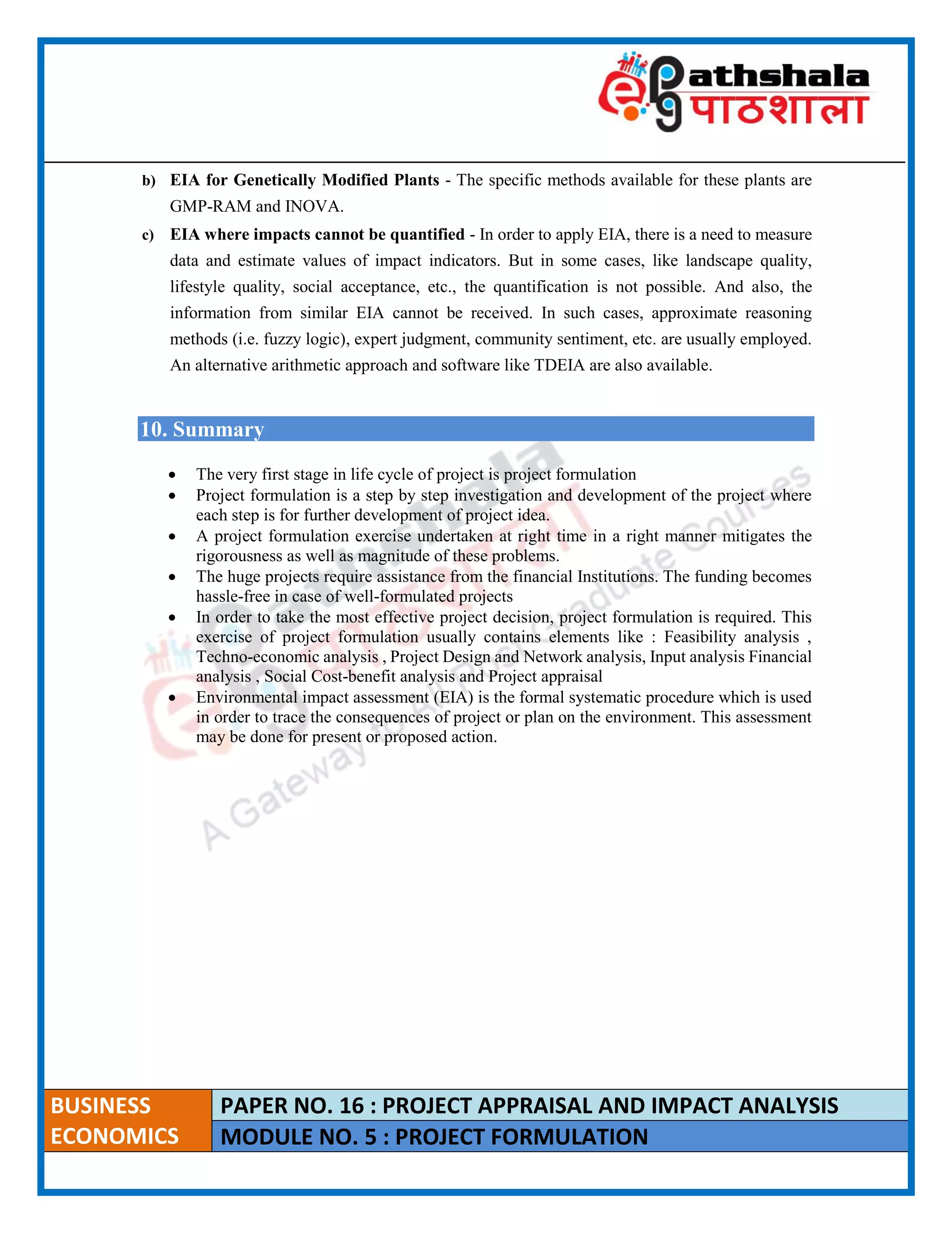 ____________________________________________________________________________________________________
BUSINESS
ECONOMICS
PAPER NO. 16 : PROJECT APPRAISAL AND IMPACT ANALYSIS
MODULE NO. 5 : PROJECT FORMULATION
b) EIA for Genetically Modified Plants - The specific methods available for these plants are
GMP-RAM and INOVA.
c) EIA where impacts cannot be quantified - In order to apply EIA, there is a need to measure
data and estimate values of impact indicators. But in some cases, like landscape quality,
lifestyle quality, social acceptance, etc., the quantification is not possible. And also, the
information from similar EIA cannot be received. In such cases, approximate reasoning
methods (i.e. fuzzy logic), expert judgment, community sentiment, etc. are usually employed.
An alternative arithmetic approach and software like TDEIA are also available.
10. Summary
 The very first stage in life cycle of project is project formulation
 Project formulation is a step by step investigation and development of the project where
each step is for further development of project idea.
 A project formulation exercise undertaken at right time in a right manner mitigates the
rigorousness as well as magnitude of these problems.
 The huge projects require assistance from the financial Institutions. The funding becomes
hassle-free in case of well-formulated projects
 In order to take the most effective project decision, project formulation is required. This
exercise of project formulation usually contains elements like : Feasibility analysis ,
Techno-economic analysis , Project Design and Network analysis, Input analysis Financial
analysis , Social Cost-benefit analysis and Project appraisal
 Environmental impact assessment (EIA) is the formal systematic procedure which is used
in order to trace the consequences of project or plan on the environment. This assessment
may be done for present or proposed action.
 