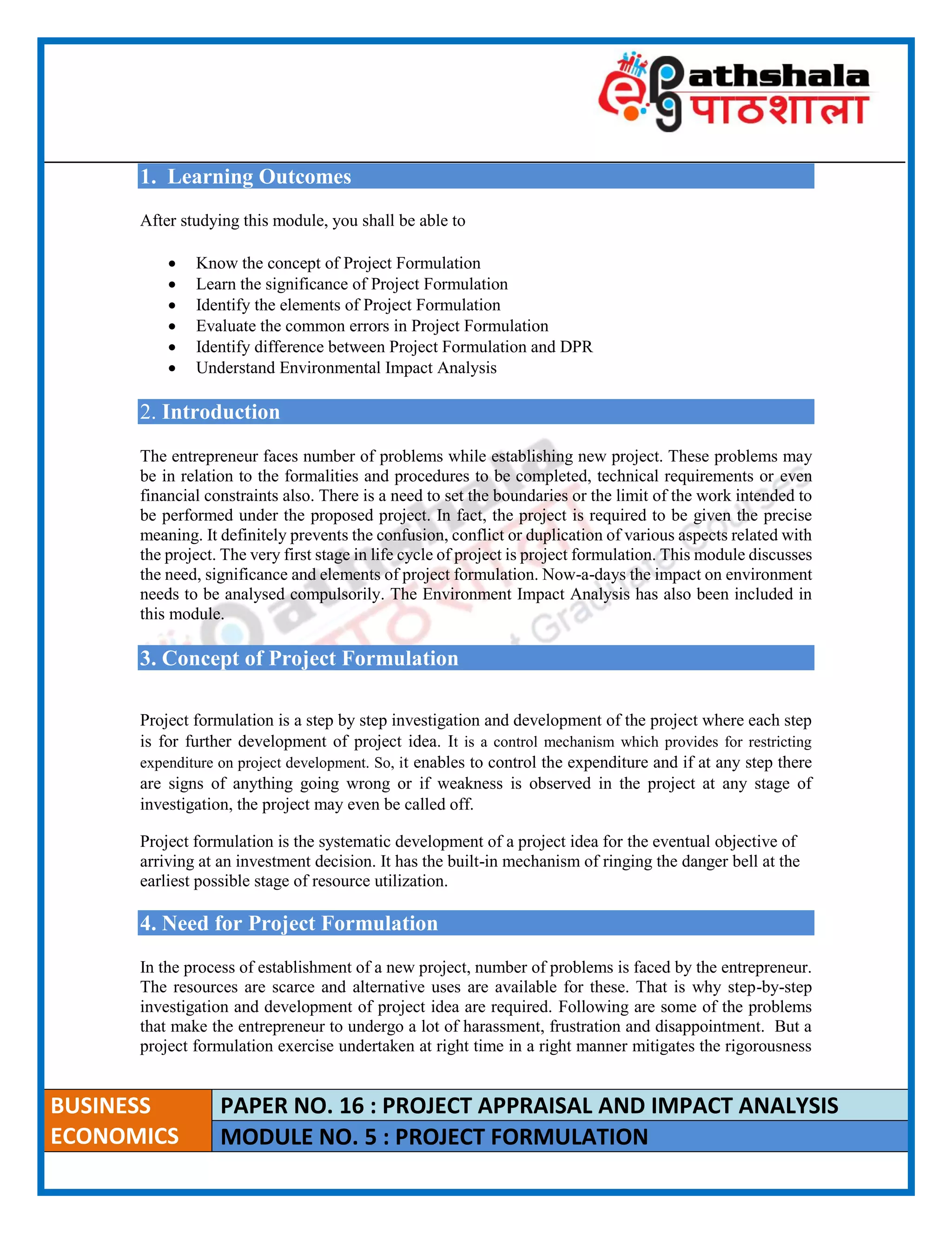 ____________________________________________________________________________________________________
BUSINESS
ECONOMICS
PAPER NO. 16 : PROJECT APPRAISAL AND IMPACT ANALYSIS
MODULE NO. 5 : PROJECT FORMULATION
1. Learning Outcomes
After studying this module, you shall be able to
 Know the concept of Project Formulation
 Learn the significance of Project Formulation
 Identify the elements of Project Formulation
 Evaluate the common errors in Project Formulation
 Identify difference between Project Formulation and DPR
 Understand Environmental Impact Analysis
2. Introduction
The entrepreneur faces number of problems while establishing new project. These problems may
be in relation to the formalities and procedures to be completed, technical requirements or even
financial constraints also. There is a need to set the boundaries or the limit of the work intended to
be performed under the proposed project. In fact, the project is required to be given the precise
meaning. It definitely prevents the confusion, conflict or duplication of various aspects related with
the project. The very first stage in life cycle of project is project formulation. This module discusses
the need, significance and elements of project formulation. Now-a-days the impact on environment
needs to be analysed compulsorily. The Environment Impact Analysis has also been included in
this module.
3. Concept of Project Formulation
Project formulation is a step by step investigation and development of the project where each step
is for further development of project idea. It is a control mechanism which provides for restricting
expenditure on project development. So, it enables to control the expenditure and if at any step there
are signs of anything going wrong or if weakness is observed in the project at any stage of
investigation, the project may even be called off.
Project formulation is the systematic development of a project idea for the eventual objective of
arriving at an investment decision. It has the built-in mechanism of ringing the danger bell at the
earliest possible stage of resource utilization.
4. Need for Project Formulation
In the process of establishment of a new project, number of problems is faced by the entrepreneur.
The resources are scarce and alternative uses are available for these. That is why step-by-step
investigation and development of project idea are required. Following are some of the problems
that make the entrepreneur to undergo a lot of harassment, frustration and disappointment. But a
project formulation exercise undertaken at right time in a right manner mitigates the rigorousness
 