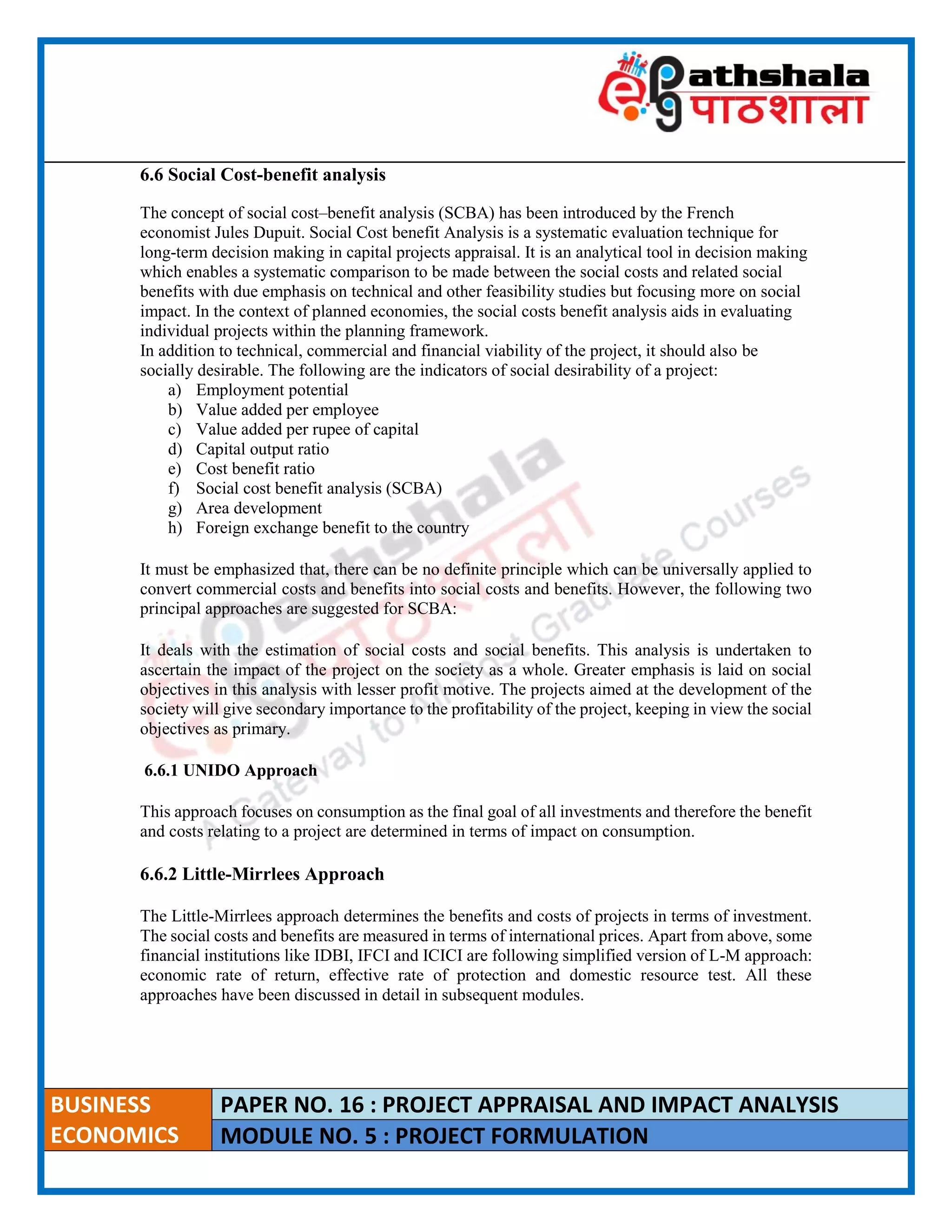 ____________________________________________________________________________________________________
BUSINESS
ECONOMICS
PAPER NO. 16 : PROJECT APPRAISAL AND IMPACT ANALYSIS
MODULE NO. 5 : PROJECT FORMULATION
6.6 Social Cost-benefit analysis
The concept of social cost–benefit analysis (SCBA) has been introduced by the French
economist Jules Dupuit. Social Cost benefit Analysis is a systematic evaluation technique for
long-term decision making in capital projects appraisal. It is an analytical tool in decision making
which enables a systematic comparison to be made between the social costs and related social
benefits with due emphasis on technical and other feasibility studies but focusing more on social
impact. In the context of planned economies, the social costs benefit analysis aids in evaluating
individual projects within the planning framework.
In addition to technical, commercial and financial viability of the project, it should also be
socially desirable. The following are the indicators of social desirability of a project:
a) Employment potential
b) Value added per employee
c) Value added per rupee of capital
d) Capital output ratio
e) Cost benefit ratio
f) Social cost benefit analysis (SCBA)
g) Area development
h) Foreign exchange benefit to the country
It must be emphasized that, there can be no definite principle which can be universally applied to
convert commercial costs and benefits into social costs and benefits. However, the following two
principal approaches are suggested for SCBA:
It deals with the estimation of social costs and social benefits. This analysis is undertaken to
ascertain the impact of the project on the society as a whole. Greater emphasis is laid on social
objectives in this analysis with lesser profit motive. The projects aimed at the development of the
society will give secondary importance to the profitability of the project, keeping in view the social
objectives as primary.
6.6.1 UNIDO Approach
This approach focuses on consumption as the final goal of all investments and therefore the benefit
and costs relating to a project are determined in terms of impact on consumption.
6.6.2 Little-Mirrlees Approach
The Little-Mirrlees approach determines the benefits and costs of projects in terms of investment.
The social costs and benefits are measured in terms of international prices. Apart from above, some
financial institutions like IDBI, IFCI and ICICI are following simplified version of L-M approach:
economic rate of return, effective rate of protection and domestic resource test. All these
approaches have been discussed in detail in subsequent modules.
 