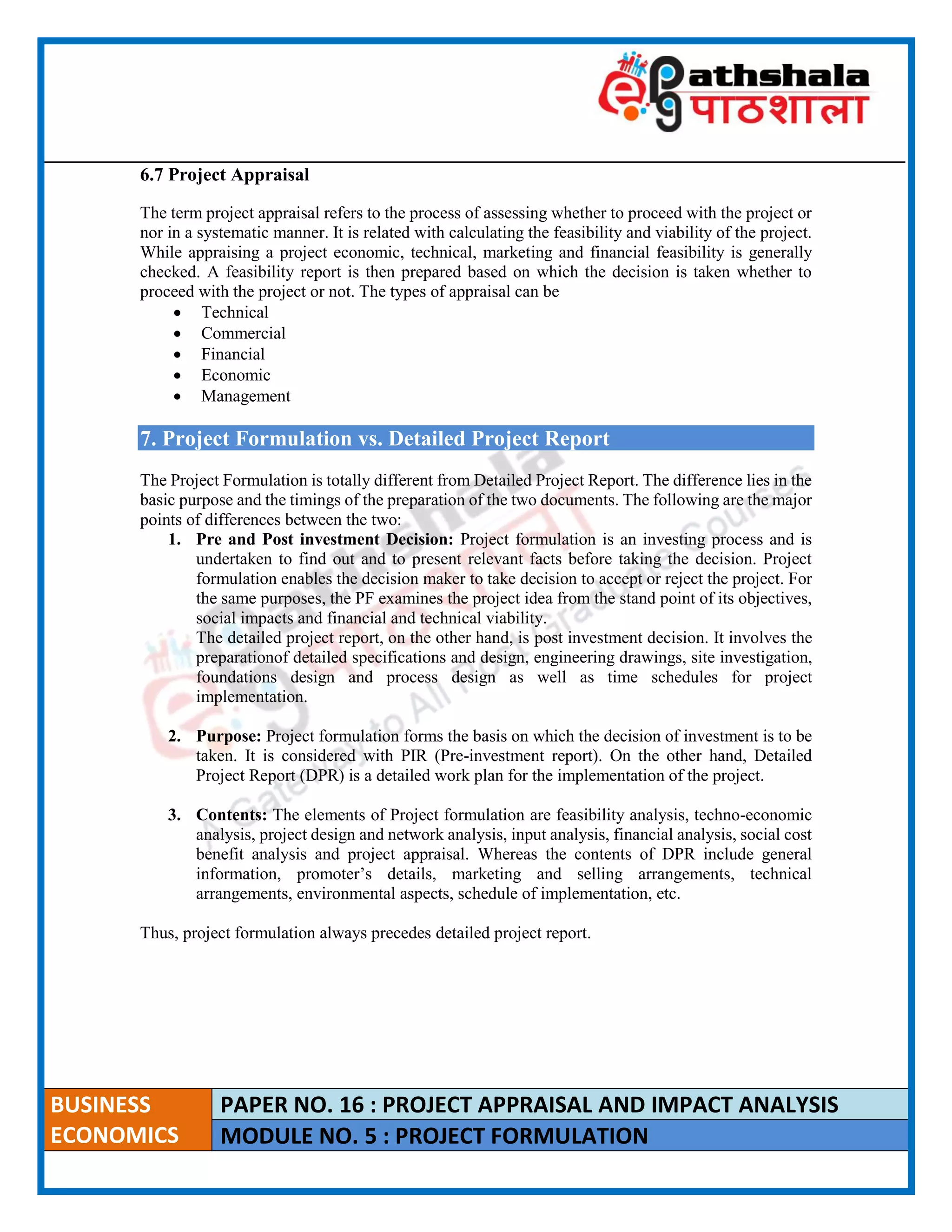 ____________________________________________________________________________________________________
BUSINESS
ECONOMICS
PAPER NO. 16 : PROJECT APPRAISAL AND IMPACT ANALYSIS
MODULE NO. 5 : PROJECT FORMULATION
6.7 Project Appraisal
The term project appraisal refers to the process of assessing whether to proceed with the project or
nor in a systematic manner. It is related with calculating the feasibility and viability of the project.
While appraising a project economic, technical, marketing and financial feasibility is generally
checked. A feasibility report is then prepared based on which the decision is taken whether to
proceed with the project or not. The types of appraisal can be
 Technical
 Commercial
 Financial
 Economic
 Management
7. Project Formulation vs. Detailed Project Report
The Project Formulation is totally different from Detailed Project Report. The difference lies in the
basic purpose and the timings of the preparation of the two documents. The following are the major
points of differences between the two:
1. Pre and Post investment Decision: Project formulation is an investing process and is
undertaken to find out and to present relevant facts before taking the decision. Project
formulation enables the decision maker to take decision to accept or reject the project. For
the same purposes, the PF examines the project idea from the stand point of its objectives,
social impacts and financial and technical viability.
The detailed project report, on the other hand, is post investment decision. It involves the
preparationof detailed specifications and design, engineering drawings, site investigation,
foundations design and process design as well as time schedules for project
implementation.
2. Purpose: Project formulation forms the basis on which the decision of investment is to be
taken. It is considered with PIR (Pre-investment report). On the other hand, Detailed
Project Report (DPR) is a detailed work plan for the implementation of the project.
3. Contents: The elements of Project formulation are feasibility analysis, techno-economic
analysis, project design and network analysis, input analysis, financial analysis, social cost
benefit analysis and project appraisal. Whereas the contents of DPR include general
information, promoter’s details, marketing and selling arrangements, technical
arrangements, environmental aspects, schedule of implementation, etc.
Thus, project formulation always precedes detailed project report.
 
