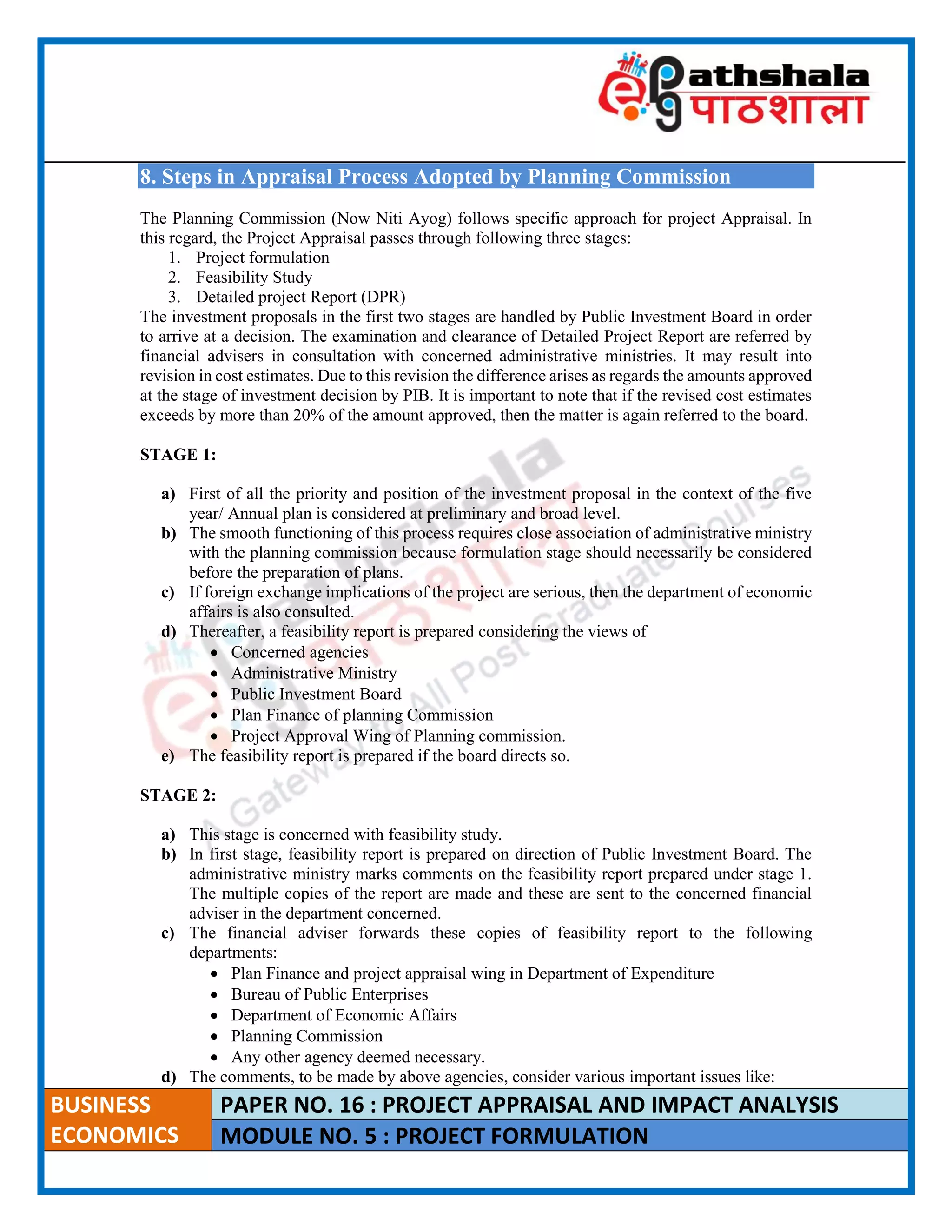 ____________________________________________________________________________________________________
BUSINESS
ECONOMICS
PAPER NO. 16 : PROJECT APPRAISAL AND IMPACT ANALYSIS
MODULE NO. 5 : PROJECT FORMULATION
8. Steps in Appraisal Process Adopted by Planning Commission
The Planning Commission (Now Niti Ayog) follows specific approach for project Appraisal. In
this regard, the Project Appraisal passes through following three stages:
1. Project formulation
2. Feasibility Study
3. Detailed project Report (DPR)
The investment proposals in the first two stages are handled by Public Investment Board in order
to arrive at a decision. The examination and clearance of Detailed Project Report are referred by
financial advisers in consultation with concerned administrative ministries. It may result into
revision in cost estimates. Due to this revision the difference arises as regards the amounts approved
at the stage of investment decision by PIB. It is important to note that if the revised cost estimates
exceeds by more than 20% of the amount approved, then the matter is again referred to the board.
STAGE 1:
a) First of all the priority and position of the investment proposal in the context of the five
year/ Annual plan is considered at preliminary and broad level.
b) The smooth functioning of this process requires close association of administrative ministry
with the planning commission because formulation stage should necessarily be considered
before the preparation of plans.
c) If foreign exchange implications of the project are serious, then the department of economic
affairs is also consulted.
d) Thereafter, a feasibility report is prepared considering the views of
 Concerned agencies
 Administrative Ministry
 Public Investment Board
 Plan Finance of planning Commission
 Project Approval Wing of Planning commission.
e) The feasibility report is prepared if the board directs so.
STAGE 2:
a) This stage is concerned with feasibility study.
b) In first stage, feasibility report is prepared on direction of Public Investment Board. The
administrative ministry marks comments on the feasibility report prepared under stage 1.
The multiple copies of the report are made and these are sent to the concerned financial
adviser in the department concerned.
c) The financial adviser forwards these copies of feasibility report to the following
departments:
 Plan Finance and project appraisal wing in Department of Expenditure
 Bureau of Public Enterprises
 Department of Economic Affairs
 Planning Commission
 Any other agency deemed necessary.
d) The comments, to be made by above agencies, consider various important issues like:
 
