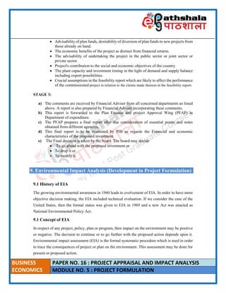 ____________________________________________________________________________________________________
BUSINESS
ECONOMICS
PAPER NO. 16 : PROJECT APPRAISAL AND IMPACT ANALYSIS
MODULE NO. 5 : PROJECT FORMULATION
 Advisability of plan funds, desirability of diversion of plan funds to new projects from
those already on hand.
 The economic benefits of the project as distinct from financial returns.
 The advisability of undertaking the project in the public sector or joint sector or
private sector.
 Project's contribution to the social and economic objectives of the country.
 The plant capacity and investment timing in the light of demand and supply balance
including export possibilities.
 Crucial assumptions in the feasibility report which are likely to affect the performance
of the commissioned project in relation to the claims made thereon in the feasibility report.
STAGE 3:
a) The comments are received by Financial Adviser from all concerned departments as listed
above. A report is also prepared by Financial Adviser incorporating these comments.
b) This report is forwarded to the Plan Finance and project Approval Wing (PFAP) in
Department of expenditure.
c) The PFAP prepares a final report after due consideration of essential points and notes
obtained from different agencies.
d) This final report is to be examined by PIB as regards the Financial and economic
characteristics of the proposed investment.
e) The Final decision is taken by the board. The board may decide
 To go ahead with the proposed investment or
 To drop it or
 To modify it.
9. Environmental Impact Analysis (Development in Project Formulation)
9.1 History of EIA
The growing environmental awareness in 1960 leads to evolvement of EIA. In order to have more
objective decision making, the EIA included technical evaluation. If we consider the case of the
United States, then the formal status was given to EIA in 1969 and a new Act was enacted as
National Environmental Policy Act.
9.1 Concept of EIA
In respect of any project, policy, plan or program, then impact on the environment may be positive
or negative. The decision to continue or to go further with the proposed action depends upon it.
Environmental impact assessment (EIA) is the formal systematic procedure which is used in order
to trace the consequences of project or plan on the environment. This assessment may be done for
present or proposed action.
 