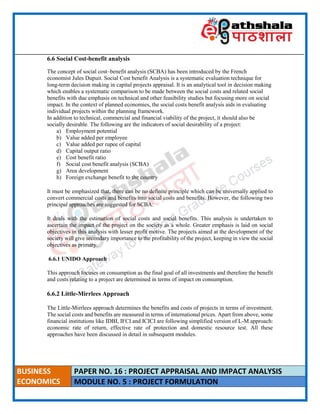 ____________________________________________________________________________________________________
BUSINESS
ECONOMICS
PAPER NO. 16 : PROJECT APPRAISAL AND IMPACT ANALYSIS
MODULE NO. 5 : PROJECT FORMULATION
6.6 Social Cost-benefit analysis
The concept of social cost–benefit analysis (SCBA) has been introduced by the French
economist Jules Dupuit. Social Cost benefit Analysis is a systematic evaluation technique for
long-term decision making in capital projects appraisal. It is an analytical tool in decision making
which enables a systematic comparison to be made between the social costs and related social
benefits with due emphasis on technical and other feasibility studies but focusing more on social
impact. In the context of planned economies, the social costs benefit analysis aids in evaluating
individual projects within the planning framework.
In addition to technical, commercial and financial viability of the project, it should also be
socially desirable. The following are the indicators of social desirability of a project:
a) Employment potential
b) Value added per employee
c) Value added per rupee of capital
d) Capital output ratio
e) Cost benefit ratio
f) Social cost benefit analysis (SCBA)
g) Area development
h) Foreign exchange benefit to the country
It must be emphasized that, there can be no definite principle which can be universally applied to
convert commercial costs and benefits into social costs and benefits. However, the following two
principal approaches are suggested for SCBA:
It deals with the estimation of social costs and social benefits. This analysis is undertaken to
ascertain the impact of the project on the society as a whole. Greater emphasis is laid on social
objectives in this analysis with lesser profit motive. The projects aimed at the development of the
society will give secondary importance to the profitability of the project, keeping in view the social
objectives as primary.
6.6.1 UNIDO Approach
This approach focuses on consumption as the final goal of all investments and therefore the benefit
and costs relating to a project are determined in terms of impact on consumption.
6.6.2 Little-Mirrlees Approach
The Little-Mirrlees approach determines the benefits and costs of projects in terms of investment.
The social costs and benefits are measured in terms of international prices. Apart from above, some
financial institutions like IDBI, IFCI and ICICI are following simplified version of L-M approach:
economic rate of return, effective rate of protection and domestic resource test. All these
approaches have been discussed in detail in subsequent modules.
 