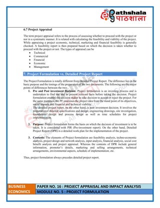 ____________________________________________________________________________________________________
BUSINESS
ECONOMICS
PAPER NO. 16 : PROJECT APPRAISAL AND IMPACT ANALYSIS
MODULE NO. 5 : PROJECT FORMULATION
6.7 Project Appraisal
The term project appraisal refers to the process of assessing whether to proceed with the project or
nor in a systematic manner. It is related with calculating the feasibility and viability of the project.
While appraising a project economic, technical, marketing and financial feasibility is generally
checked. A feasibility report is then prepared based on which the decision is taken whether to
proceed with the project or not. The types of appraisal can be
 Technical
 Commercial
 Financial
 Economic
 Management
7. Project Formulation vs. Detailed Project Report
The Project Formulation is totally different from Detailed Project Report. The difference lies in the
basic purpose and the timings of the preparation of the two documents. The following are the major
points of differences between the two:
1. Pre and Post investment Decision: Project formulation is an investing process and is
undertaken to find out and to present relevant facts before taking the decision. Project
formulation enables the decision maker to take decision to accept or reject the project. For
the same purposes, the PF examines the project idea from the stand point of its objectives,
social impacts and financial and technical viability.
The detailed project report, on the other hand, is post investment decision. It involves the
preparationof detailed specifications and design, engineering drawings, site investigation,
foundations design and process design as well as time schedules for project
implementation.
2. Purpose: Project formulation forms the basis on which the decision of investment is to be
taken. It is considered with PIR (Pre-investment report). On the other hand, Detailed
Project Report (DPR) is a detailed work plan for the implementation of the project.
3. Contents: The elements of Project formulation are feasibility analysis, techno-economic
analysis, project design and network analysis, input analysis, financial analysis, social cost
benefit analysis and project appraisal. Whereas the contents of DPR include general
information, promoter’s details, marketing and selling arrangements, technical
arrangements, environmental aspects, schedule of implementation, etc.
Thus, project formulation always precedes detailed project report.
 