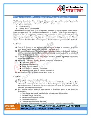____________________________________________________________________________________________________
BUSINESS
ECONOMICS
PAPER NO. 16 : PROJECT APPRAISAL AND IMPACT ANALYSIS
MODULE NO. 5 : PROJECT FORMULATION
8. Steps in Appraisal Process Adopted by Planning Commission
The Planning Commission (Now Niti Ayog) follows specific approach for project Appraisal. In
this regard, the Project Appraisal passes through following three stages:
1. Project formulation
2. Feasibility Study
3. Detailed project Report (DPR)
The investment proposals in the first two stages are handled by Public Investment Board in order
to arrive at a decision. The examination and clearance of Detailed Project Report are referred by
financial advisers in consultation with concerned administrative ministries. It may result into
revision in cost estimates. Due to this revision the difference arises as regards the amounts approved
at the stage of investment decision by PIB. It is important to note that if the revised cost estimates
exceeds by more than 20% of the amount approved, then the matter is again referred to the board.
STAGE 1:
a) First of all the priority and position of the investment proposal in the context of the five
year/ Annual plan is considered at preliminary and broad level.
b) The smooth functioning of this process requires close association of administrative ministry
with the planning commission because formulation stage should necessarily be considered
before the preparation of plans.
c) If foreign exchange implications of the project are serious, then the department of economic
affairs is also consulted.
d) Thereafter, a feasibility report is prepared considering the views of
 Concerned agencies
 Administrative Ministry
 Public Investment Board
 Plan Finance of planning Commission
 Project Approval Wing of Planning commission.
e) The feasibility report is prepared if the board directs so.
STAGE 2:
a) This stage is concerned with feasibility study.
b) In first stage, feasibility report is prepared on direction of Public Investment Board. The
administrative ministry marks comments on the feasibility report prepared under stage 1.
The multiple copies of the report are made and these are sent to the concerned financial
adviser in the department concerned.
c) The financial adviser forwards these copies of feasibility report to the following
departments:
 Plan Finance and project appraisal wing in Department of Expenditure
 Bureau of Public Enterprises
 Department of Economic Affairs
 Planning Commission
 Any other agency deemed necessary.
d) The comments, to be made by above agencies, consider various important issues like:
 