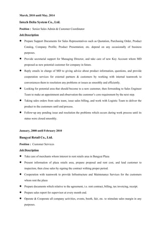 March, 2010 until May, 2014
Intech Delta System Co., Ltd.
Position : Senior Sales Admin & Customer Coordinator
Job Description
 Prepare Support Documents for Sales Representatives such as Quotation, Purchasing Order, Product
Catalog, Company Profile; Product Presentation; etc. depend on any occasionally of business
purposes.
 Provide secretarial support for Managing Director, and take care of new Key Account whom MD
proposed as new potential customer for company in future.
 Reply emails in charge of MD to giving advice about product information, questions, and provide
cooperation services for external partners & customers by working with internal teamwork to
conveniences them to resolution any problems or issues as smoothly and efficiently.
 Looking for potential area that should become to a new customer, then forwarding to Sales Engineer
Team to make an appointment and observation the customer’s core requirement by the next step.
 Taking sales orders from sales team, issue sales billing, and work with Logistic Team to deliver the
product to the customers until end process.
 Follow-up any pending issue and resolution the problems which occurs during work process until its
status were closed smoothly.
January, 2008 until February 2010
Bangyai Retail Co., Ltd.
Position : Customer Services
Job Description
 Take care of merchants whom interest to rent retails area in Bangyai Plaza
 Present information of plaza retails area, prepare proposal and rent cost, and lead customer to
inspection, then close sales by signing the contract withing proper period.
 Cooperation with teamwork to provide Infrastructure and Maintenance Services for the customers
whom rent the plaza
 Prepare documents which relative to the agreement, i.e. rent contract, billing, tax invoicing, receipt.
 Prepare sales report for supervisor at every month end.
 Operate & Cooperate all company activities, events, booth, fair, etc. to stimulate sales margin in any
purposes.
 