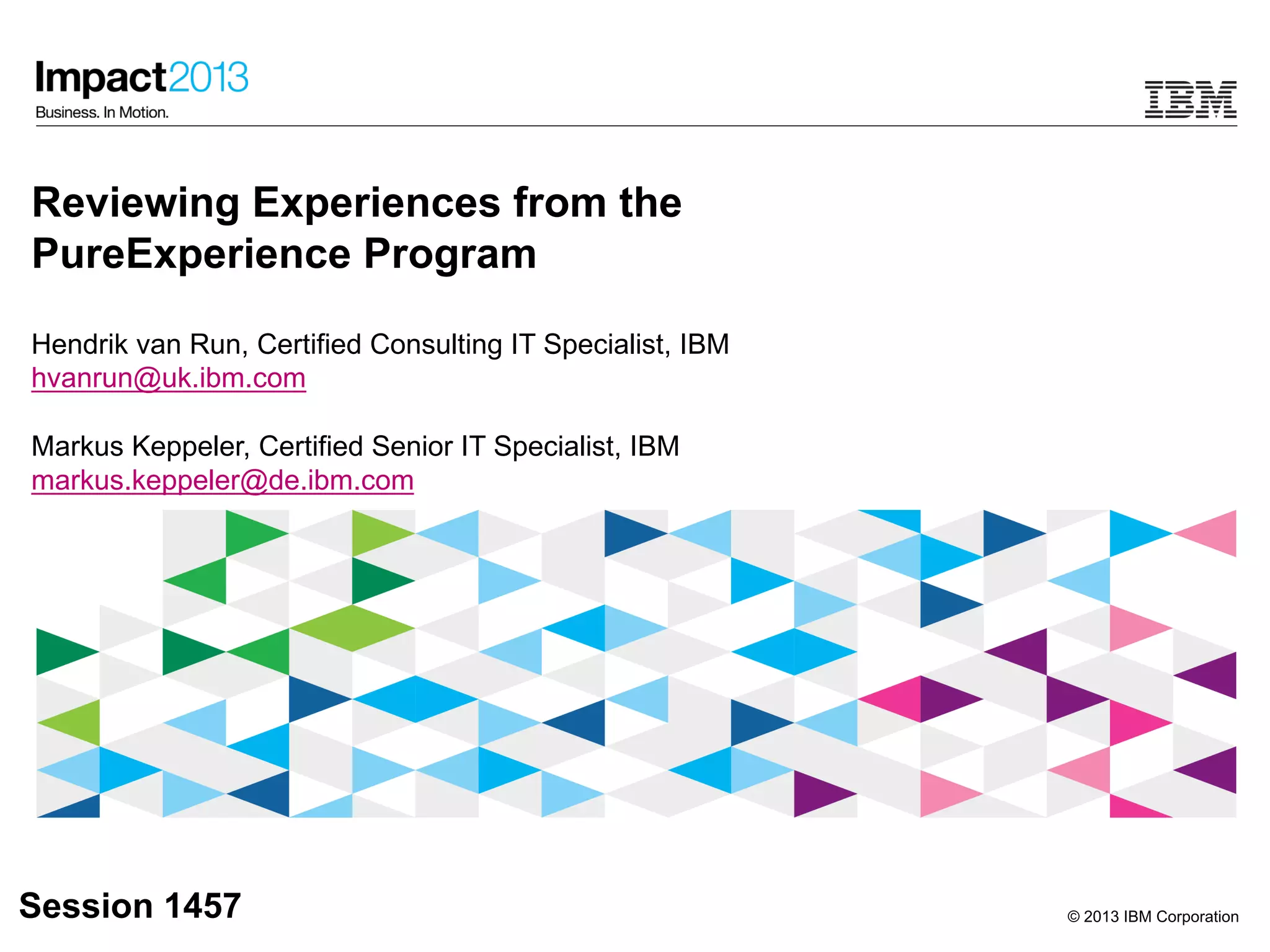 © 2013 IBM Corporation
Reviewing Experiences from the
PureExperience Program
Hendrik van Run, Certified Consulting IT Specialist, IBM
hvanrun@uk.ibm.com
Markus Keppeler, Certified Senior IT Specialist, IBM
markus.keppeler@de.ibm.com
Session 1457
 