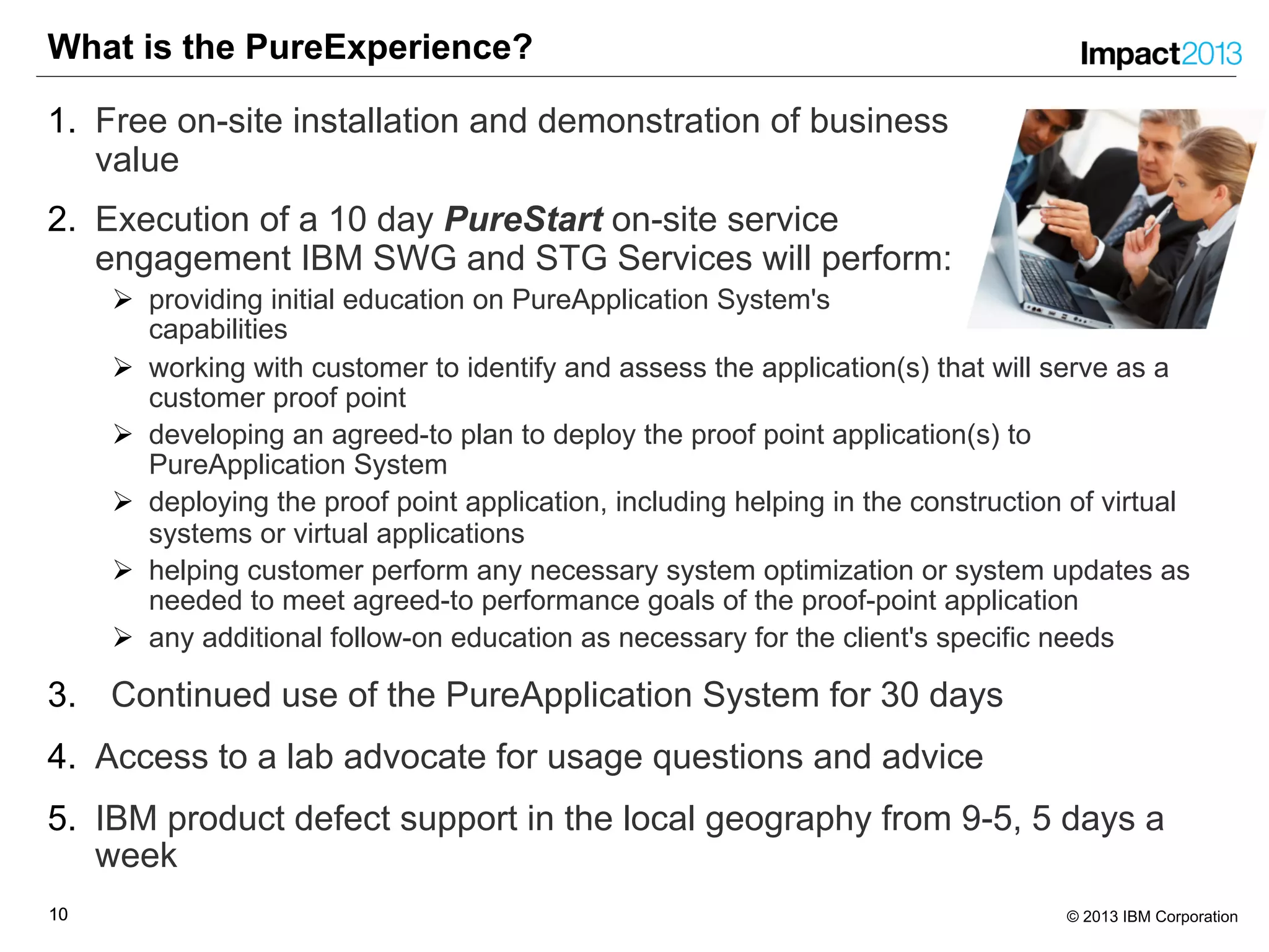 1010 © 2013 IBM Corporation
What is the PureExperience?
1. Free on-site installation and demonstration of business
value
2. Execution of a 10 day PureStart on-site service
engagement IBM SWG and STG Services will perform:
Ø providing initial education on PureApplication System's
capabilities
Ø working with customer to identify and assess the application(s) that will serve as a
customer proof point
Ø developing an agreed-to plan to deploy the proof point application(s) to
PureApplication System
Ø deploying the proof point application, including helping in the construction of virtual
systems or virtual applications
Ø helping customer perform any necessary system optimization or system updates as
needed to meet agreed-to performance goals of the proof-point application
Ø any additional follow-on education as necessary for the client's specific needs
3. Continued use of the PureApplication System for 30 days
4. Access to a lab advocate for usage questions and advice
5. IBM product defect support in the local geography from 9-5, 5 days a
week
 