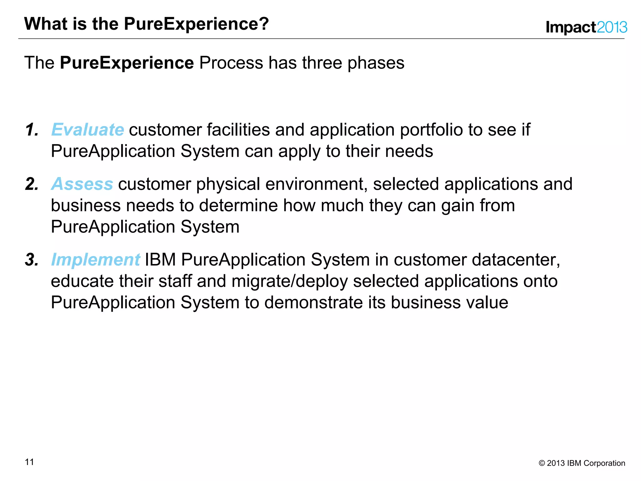 1111 © 2013 IBM Corporation
What is the PureExperience?
The PureExperience Process has three phases
1. Evaluate customer facilities and application portfolio to see if
PureApplication System can apply to their needs
2. Assess customer physical environment, selected applications and
business needs to determine how much they can gain from
PureApplication System
3. Implement IBM PureApplication System in customer datacenter,
educate their staff and migrate/deploy selected applications onto
PureApplication System to demonstrate its business value
 
