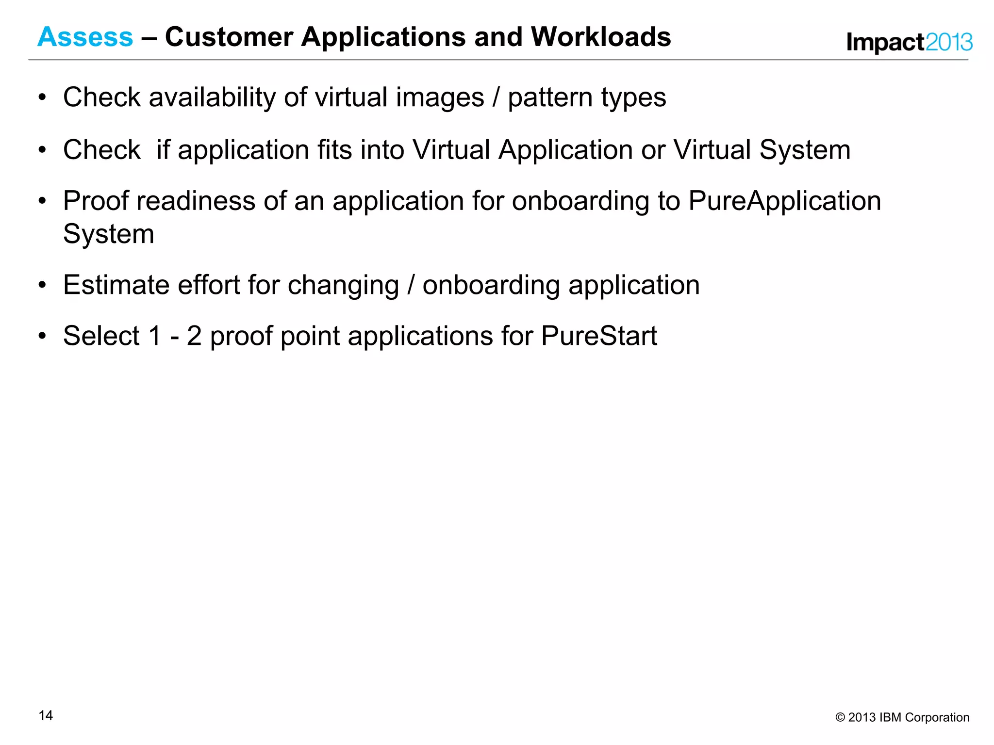 1414 © 2013 IBM Corporation
Assess – Customer Applications and Workloads
• Check availability of virtual images / pattern types
• Check if application fits into Virtual Application or Virtual System
• Proof readiness of an application for onboarding to PureApplication
System
• Estimate effort for changing / onboarding application
• Select 1 - 2 proof point applications for PureStart
 