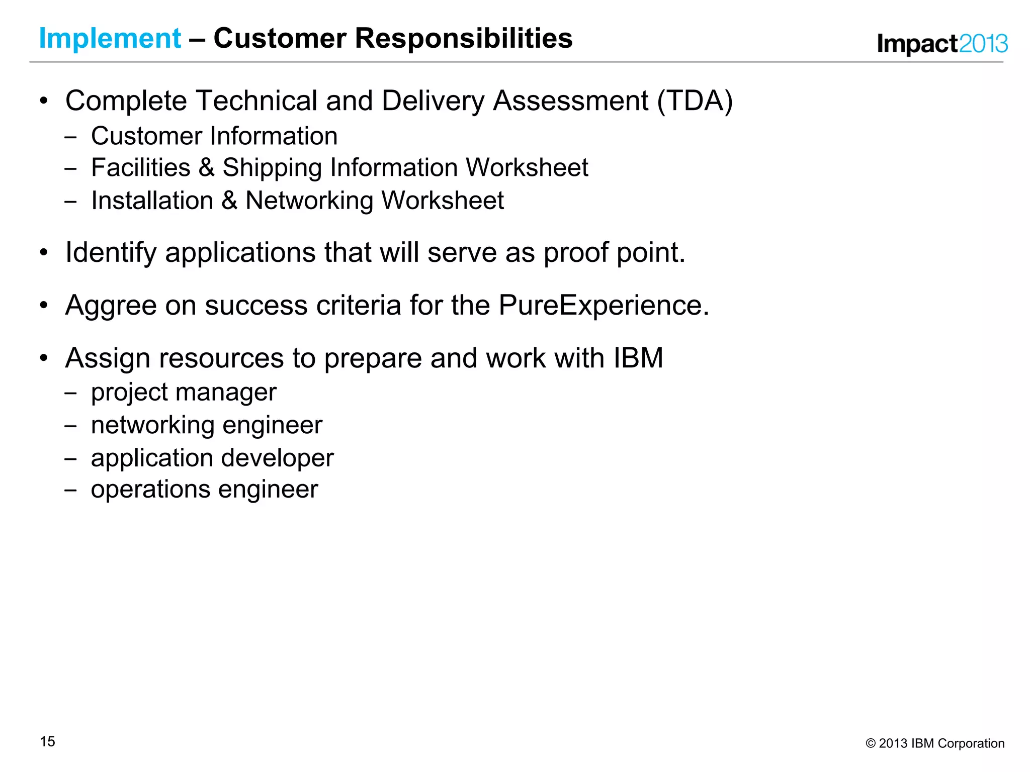 1515 © 2013 IBM Corporation
Implement – Customer Responsibilities
• Complete Technical and Delivery Assessment (TDA)
‒ Customer Information
‒ Facilities & Shipping Information Worksheet
‒ Installation & Networking Worksheet
• Identify applications that will serve as proof point.
• Aggree on success criteria for the PureExperience.
• Assign resources to prepare and work with IBM
‒ project manager
‒ networking engineer
‒ application developer
‒ operations engineer
 