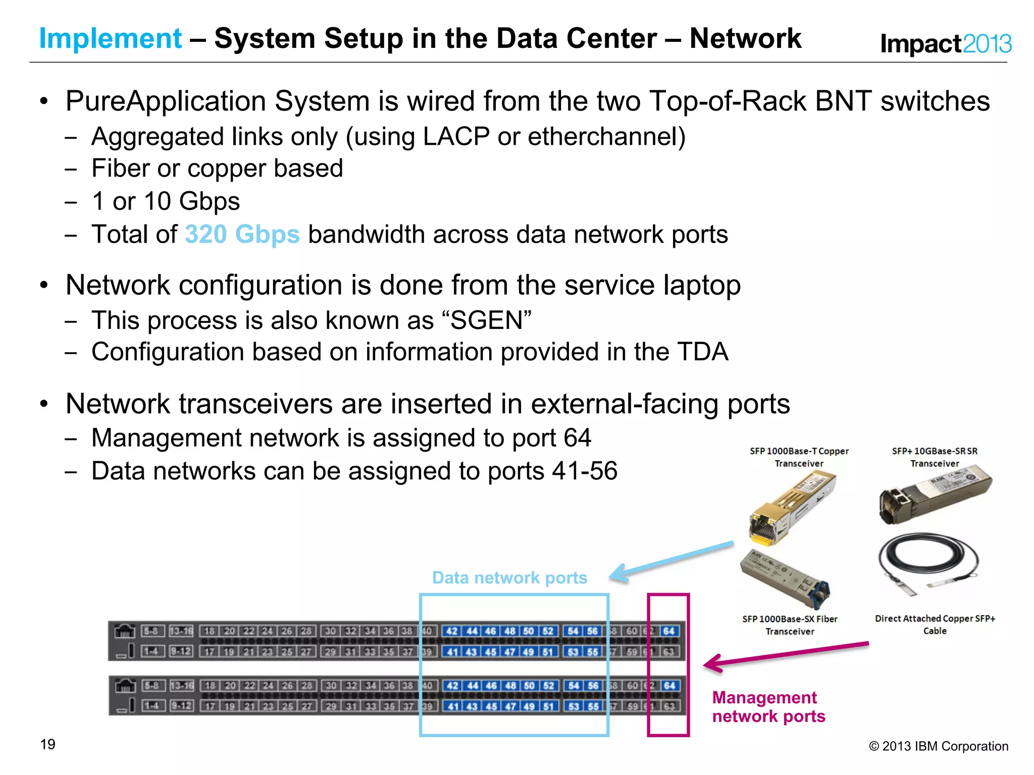 1919 © 2013 IBM Corporation
Implement – System Setup in the Data Center – Network
• PureApplication System is wired from the two Top-of-Rack BNT switches
‒ Aggregated links only (using LACP or etherchannel)
‒ Fiber or copper based
‒ 1 or 10 Gbps
‒ Total of 320 Gbps bandwidth across data network ports
• Network configuration is done from the service laptop
‒ This process is also known as “SGEN”
‒ Configuration based on information provided in the TDA
• Network transceivers are inserted in external-facing ports
‒ Management network is assigned to port 64
‒ Data networks can be assigned to ports 41-56
Data network ports
Management
network ports
 