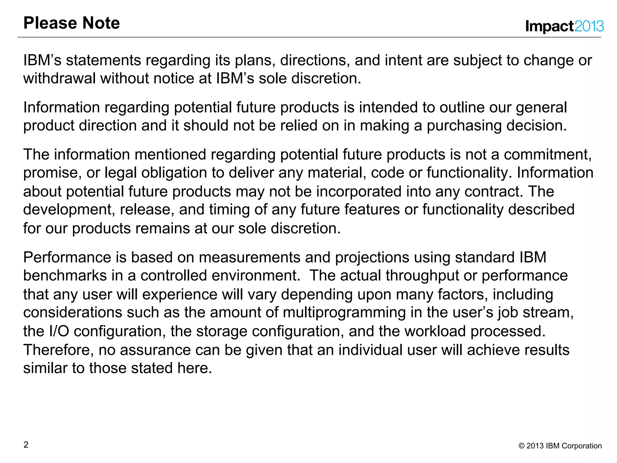22 © 2013 IBM Corporation
Please Note
IBM’s statements regarding its plans, directions, and intent are subject to change or
withdrawal without notice at IBM’s sole discretion.
Information regarding potential future products is intended to outline our general
product direction and it should not be relied on in making a purchasing decision.
The information mentioned regarding potential future products is not a commitment,
promise, or legal obligation to deliver any material, code or functionality. Information
about potential future products may not be incorporated into any contract. The
development, release, and timing of any future features or functionality described
for our products remains at our sole discretion.
Performance is based on measurements and projections using standard IBM
benchmarks in a controlled environment. The actual throughput or performance
that any user will experience will vary depending upon many factors, including
considerations such as the amount of multiprogramming in the user’s job stream,
the I/O configuration, the storage configuration, and the workload processed.
Therefore, no assurance can be given that an individual user will achieve results
similar to those stated here.
 
