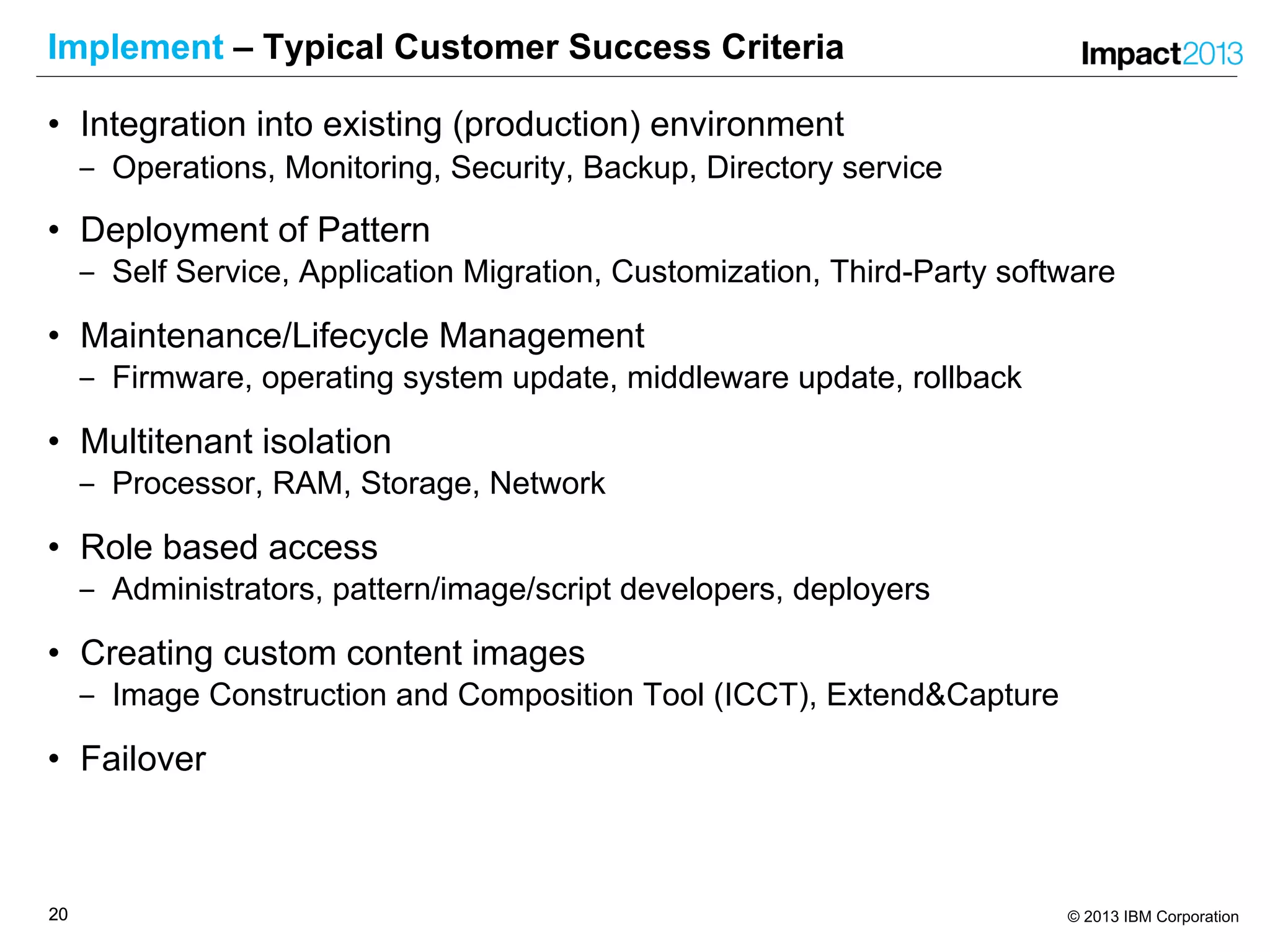2020 © 2013 IBM Corporation
Implement – Typical Customer Success Criteria
• Integration into existing (production) environment
‒ Operations, Monitoring, Security, Backup, Directory service
• Deployment of Pattern
‒ Self Service, Application Migration, Customization, Third-Party software
• Maintenance/Lifecycle Management
‒ Firmware, operating system update, middleware update, rollback
• Multitenant isolation
‒ Processor, RAM, Storage, Network
• Role based access
‒ Administrators, pattern/image/script developers, deployers
• Creating custom content images
‒ Image Construction and Composition Tool (ICCT), Extend&Capture
• Failover
 