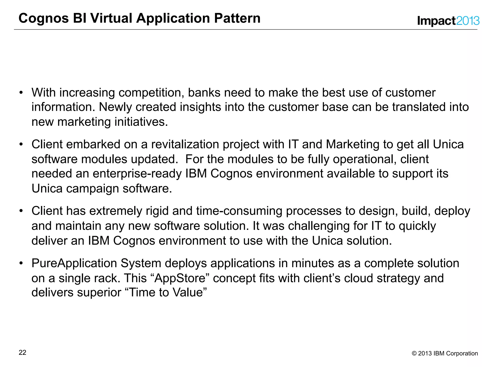 2222 © 2013 IBM Corporation
Cognos BI Virtual Application Pattern
• With increasing competition, banks need to make the best use of customer
information. Newly created insights into the customer base can be translated into
new marketing initiatives.
• Client embarked on a revitalization project with IT and Marketing to get all Unica
software modules updated. For the modules to be fully operational, client
needed an enterprise-ready IBM Cognos environment available to support its
Unica campaign software.
• Client has extremely rigid and time-consuming processes to design, build, deploy
and maintain any new software solution. It was challenging for IT to quickly
deliver an IBM Cognos environment to use with the Unica solution.
• PureApplication System deploys applications in minutes as a complete solution
on a single rack. This “AppStore” concept fits with client’s cloud strategy and
delivers superior “Time to Value”
 
