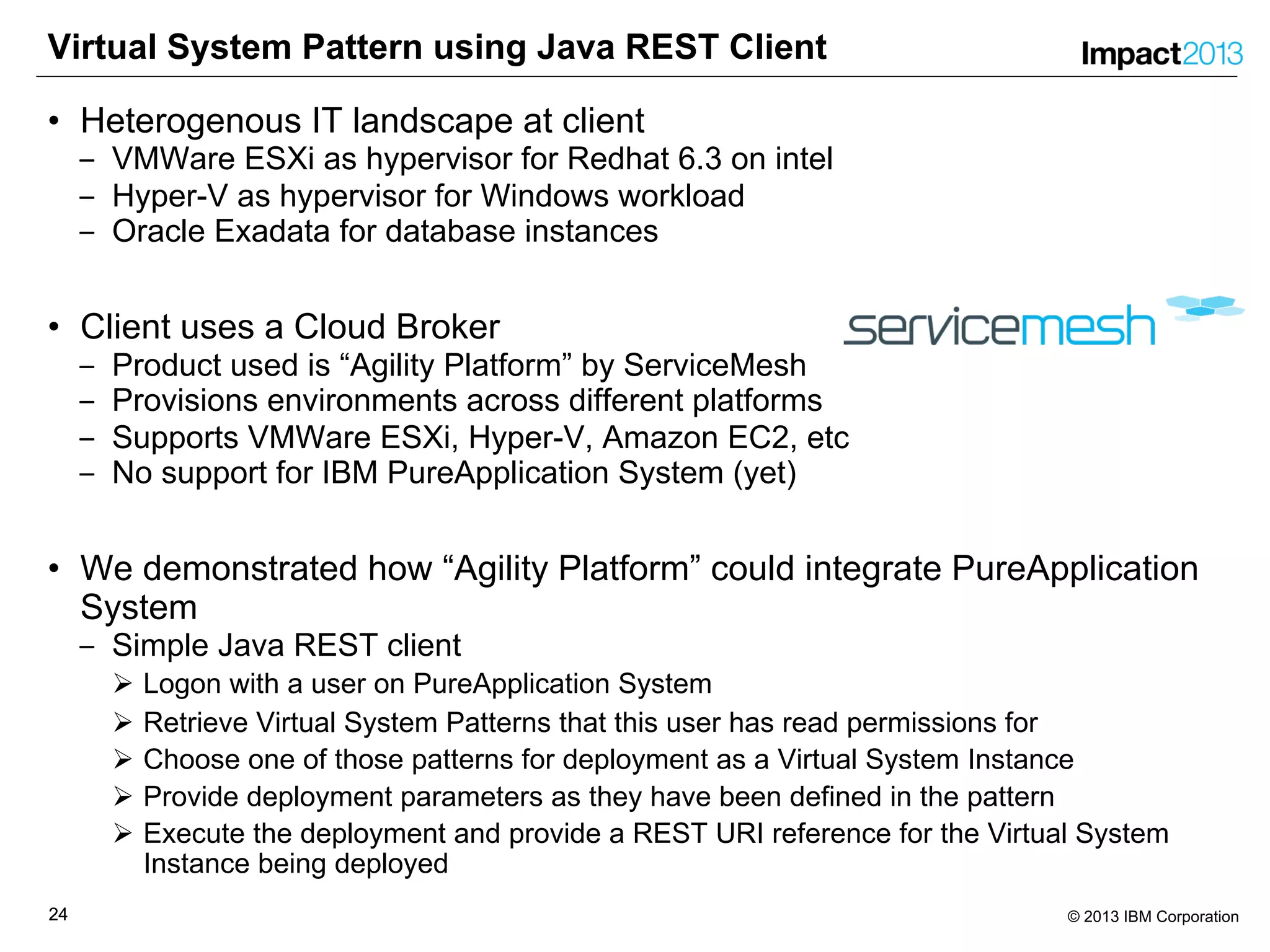 2424 © 2013 IBM Corporation
Virtual System Pattern using Java REST Client
• Heterogenous IT landscape at client
‒ VMWare ESXi as hypervisor for Redhat 6.3 on intel
‒ Hyper-V as hypervisor for Windows workload
‒ Oracle Exadata for database instances
• Client uses a Cloud Broker
‒ Product used is “Agility Platform” by ServiceMesh
‒ Provisions environments across different platforms
‒ Supports VMWare ESXi, Hyper-V, Amazon EC2, etc
‒ No support for IBM PureApplication System (yet)
• We demonstrated how “Agility Platform” could integrate PureApplication
System
‒ Simple Java REST client
Ø Logon with a user on PureApplication System
Ø Retrieve Virtual System Patterns that this user has read permissions for
Ø Choose one of those patterns for deployment as a Virtual System Instance
Ø Provide deployment parameters as they have been defined in the pattern
Ø Execute the deployment and provide a REST URI reference for the Virtual System
Instance being deployed
 