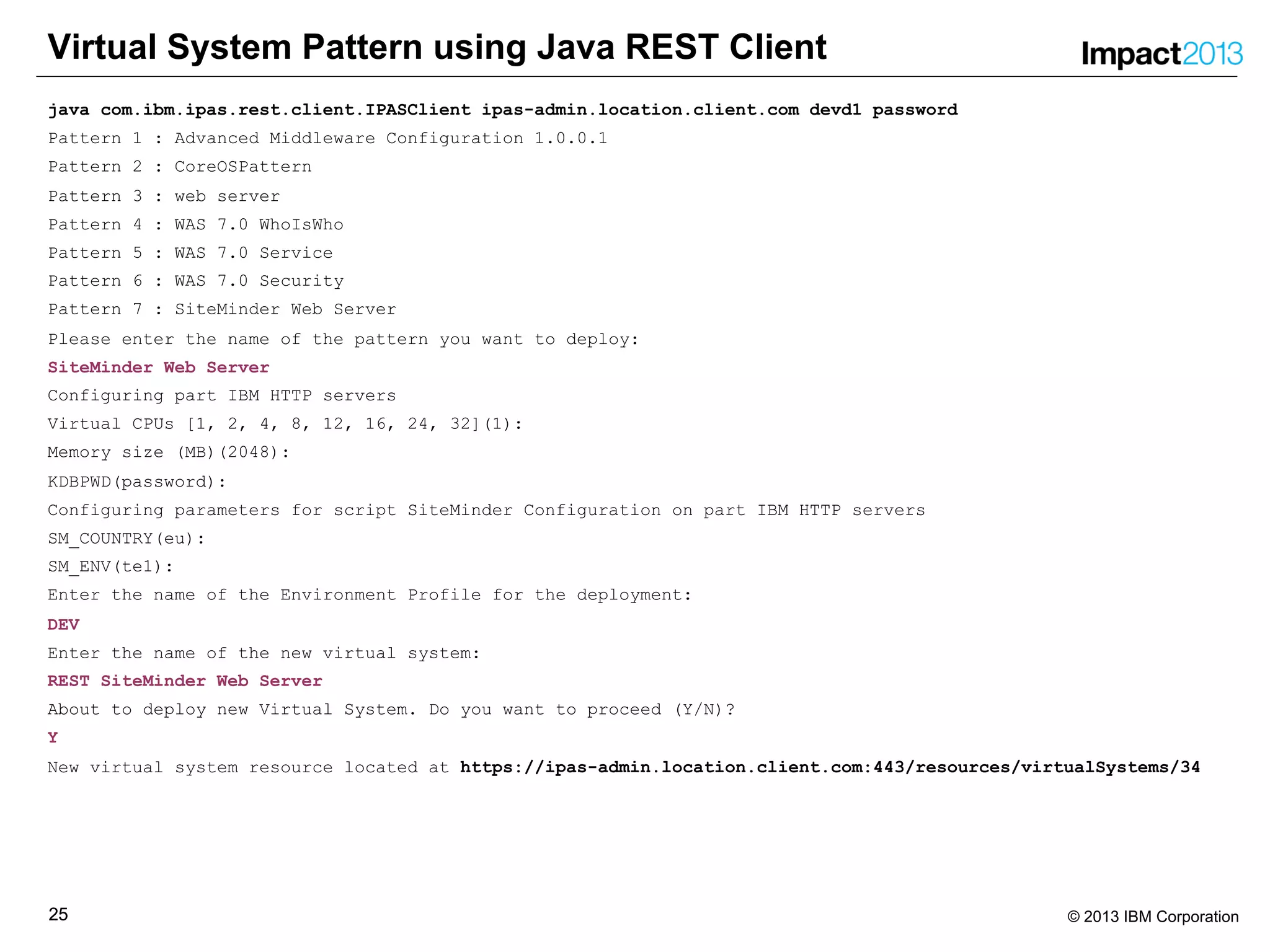 2525 © 2013 IBM Corporation
Virtual System Pattern using Java REST Client
java com.ibm.ipas.rest.client.IPASClient ipas-admin.location.client.com devd1 password
Pattern 1 : Advanced Middleware Configuration 1.0.0.1
Pattern 2 : CoreOSPattern
Pattern 3 : web server
Pattern 4 : WAS 7.0 WhoIsWho
Pattern 5 : WAS 7.0 Service
Pattern 6 : WAS 7.0 Security
Pattern 7 : SiteMinder Web Server
Please enter the name of the pattern you want to deploy:
SiteMinder Web Server
Configuring part IBM HTTP servers
Virtual CPUs [1, 2, 4, 8, 12, 16, 24, 32](1):
Memory size (MB)(2048):
KDBPWD(password):
Configuring parameters for script SiteMinder Configuration on part IBM HTTP servers
SM_COUNTRY(eu):
SM_ENV(te1):
Enter the name of the Environment Profile for the deployment:
DEV
Enter the name of the new virtual system:
REST SiteMinder Web Server
About to deploy new Virtual System. Do you want to proceed (Y/N)?
Y
New virtual system resource located at https://ipas-admin.location.client.com:443/resources/virtualSystems/34
 