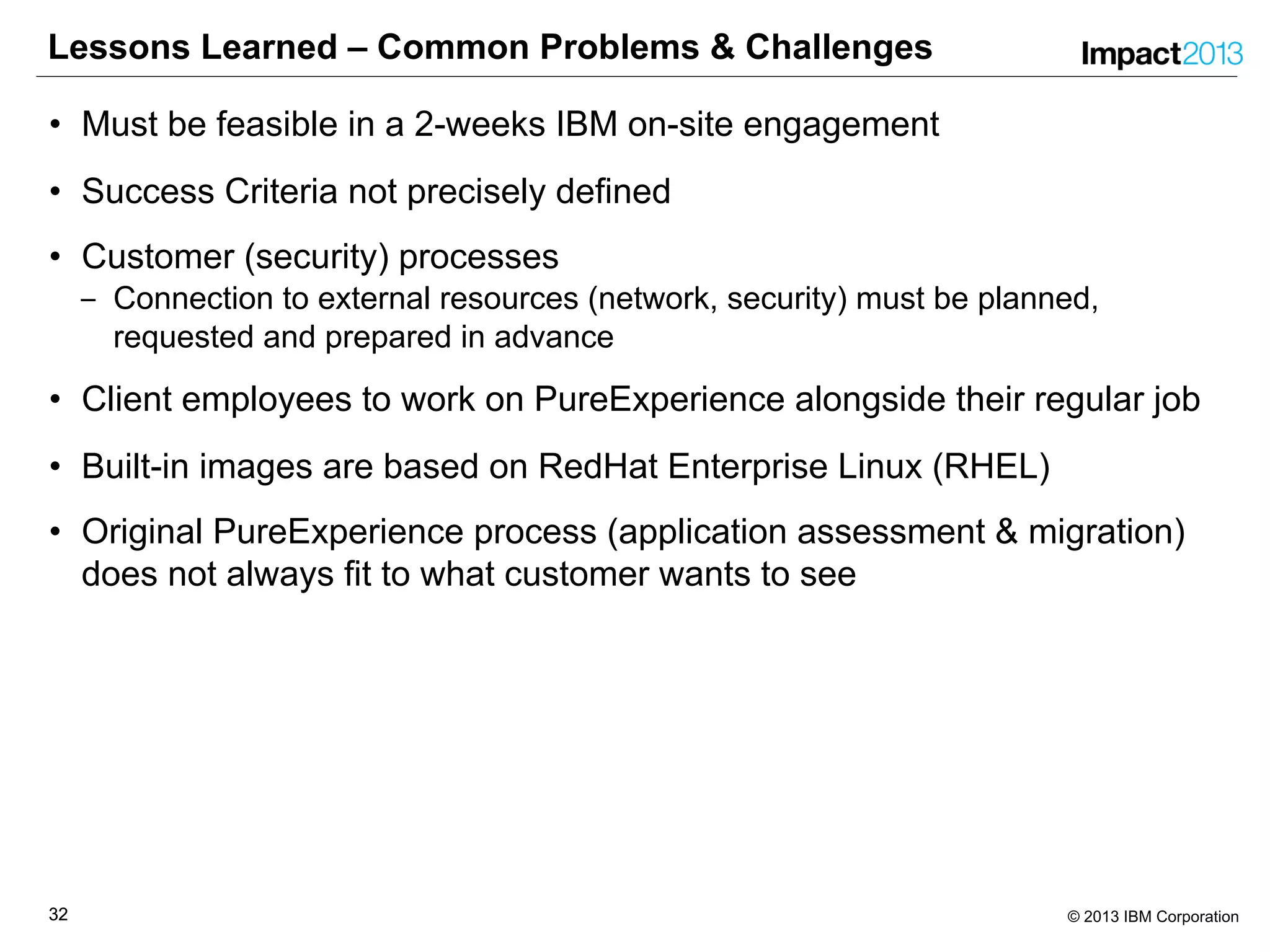 3232 © 2013 IBM Corporation
Lessons Learned – Common Problems & Challenges
• Must be feasible in a 2-weeks IBM on-site engagement
• Success Criteria not precisely defined
• Customer (security) processes
‒ Connection to external resources (network, security) must be planned,
requested and prepared in advance
• Client employees to work on PureExperience alongside their regular job
• Built-in images are based on RedHat Enterprise Linux (RHEL)
• Original PureExperience process (application assessment & migration)
does not always fit to what customer wants to see
 