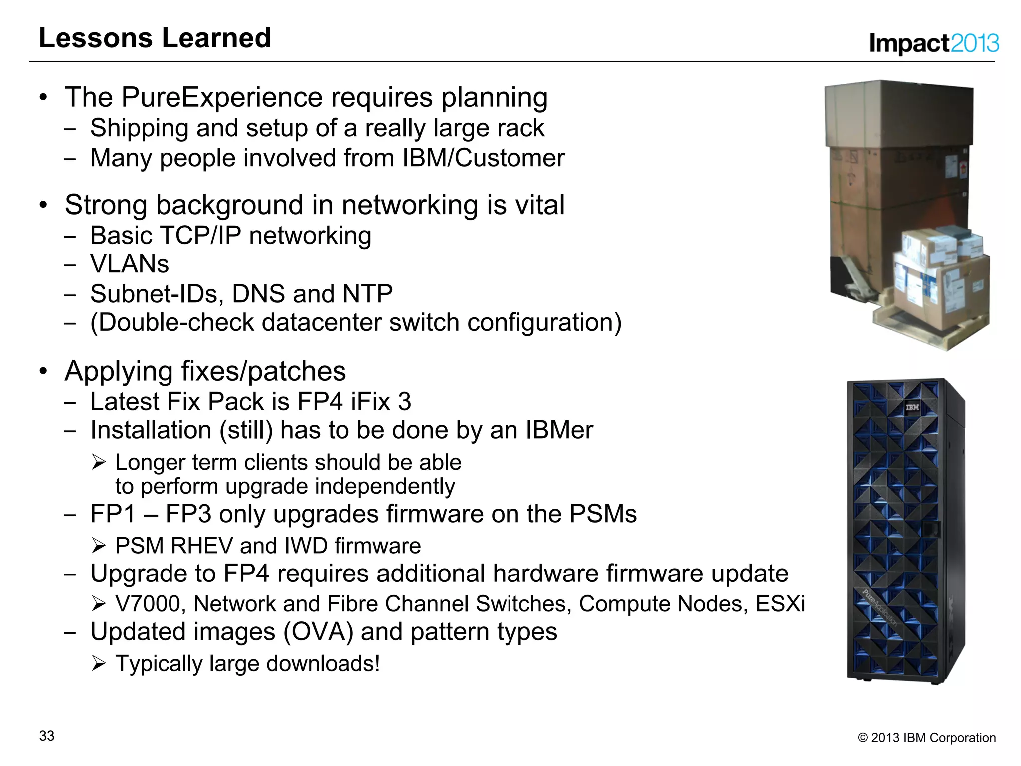 3333 © 2013 IBM Corporation
Lessons Learned
• The PureExperience requires planning
‒ Shipping and setup of a really large rack
‒ Many people involved from IBM/Customer
• Strong background in networking is vital
‒ Basic TCP/IP networking
‒ VLANs
‒ Subnet-IDs, DNS and NTP
‒ (Double-check datacenter switch configuration)
• Applying fixes/patches
‒ Latest Fix Pack is FP4 iFix 3
‒ Installation (still) has to be done by an IBMer
Ø Longer term clients should be able
to perform upgrade independently
‒ FP1 – FP3 only upgrades firmware on the PSMs
Ø PSM RHEV and IWD firmware
‒ Upgrade to FP4 requires additional hardware firmware update
Ø V7000, Network and Fibre Channel Switches, Compute Nodes, ESXi
‒ Updated images (OVA) and pattern types
Ø Typically large downloads!
 