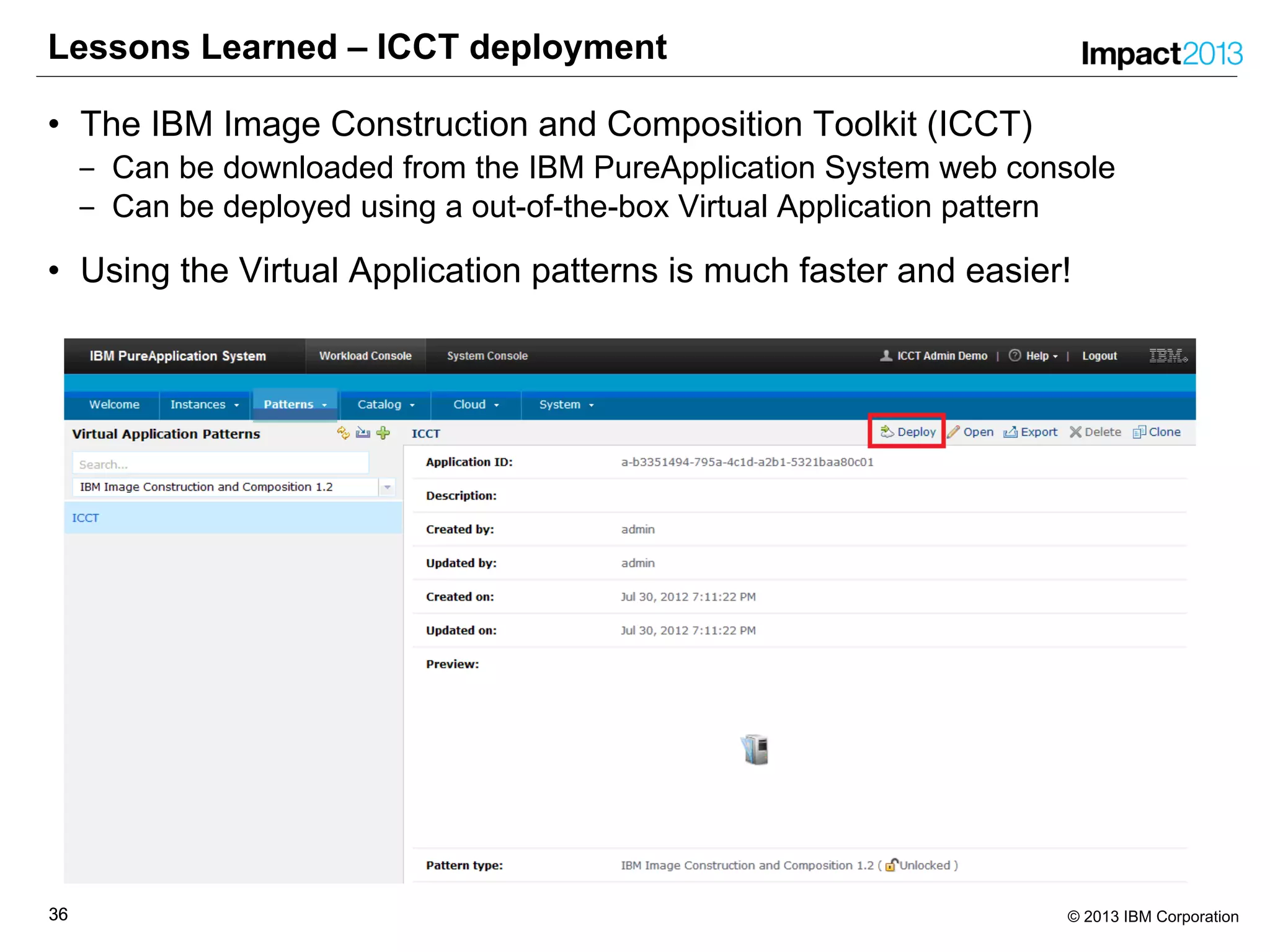 3636 © 2013 IBM Corporation
Lessons Learned – ICCT deployment
• The IBM Image Construction and Composition Toolkit (ICCT)
‒ Can be downloaded from the IBM PureApplication System web console
‒ Can be deployed using a out-of-the-box Virtual Application pattern
• Using the Virtual Application patterns is much faster and easier!
 