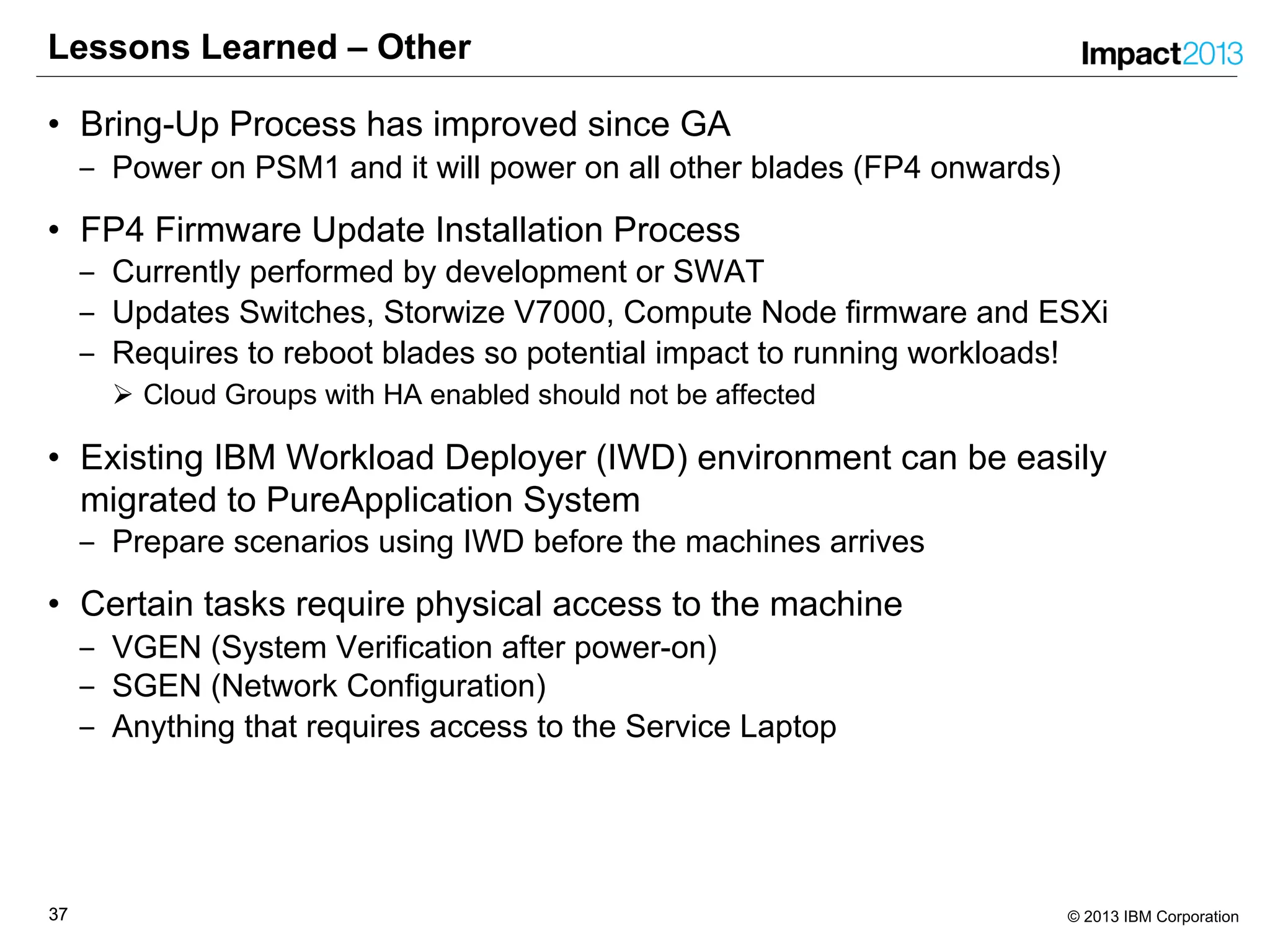 3737 © 2013 IBM Corporation
Lessons Learned – Other
• Bring-Up Process has improved since GA
‒ Power on PSM1 and it will power on all other blades (FP4 onwards)
• FP4 Firmware Update Installation Process
‒ Currently performed by development or SWAT
‒ Updates Switches, Storwize V7000, Compute Node firmware and ESXi
‒ Requires to reboot blades so potential impact to running workloads!
Ø Cloud Groups with HA enabled should not be affected
• Existing IBM Workload Deployer (IWD) environment can be easily
migrated to PureApplication System
‒ Prepare scenarios using IWD before the machines arrives
• Certain tasks require physical access to the machine
‒ VGEN (System Verification after power-on)
‒ SGEN (Network Configuration)
‒ Anything that requires access to the Service Laptop
 