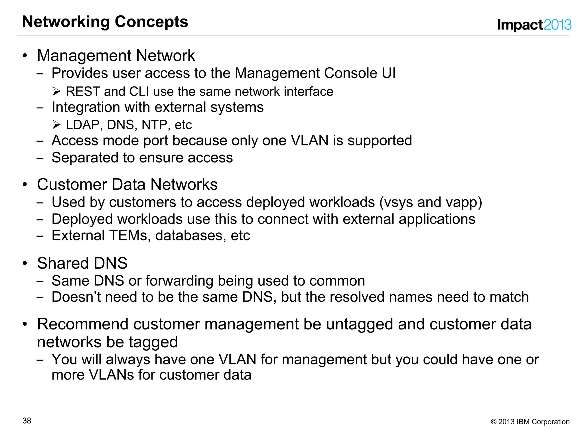3838 © 2013 IBM Corporation
Networking Concepts
• Management Network
‒ Provides user access to the Management Console UI
Ø REST and CLI use the same network interface
‒ Integration with external systems
Ø LDAP, DNS, NTP, etc
‒ Access mode port because only one VLAN is supported
‒ Separated to ensure access
• Customer Data Networks
‒ Used by customers to access deployed workloads (vsys and vapp)
‒ Deployed workloads use this to connect with external applications
‒ External TEMs, databases, etc
• Shared DNS
‒ Same DNS or forwarding being used to common
‒ Doesn’t need to be the same DNS, but the resolved names need to match
• Recommend customer management be untagged and customer data
networks be tagged
‒ You will always have one VLAN for management but you could have one or
more VLANs for customer data
 