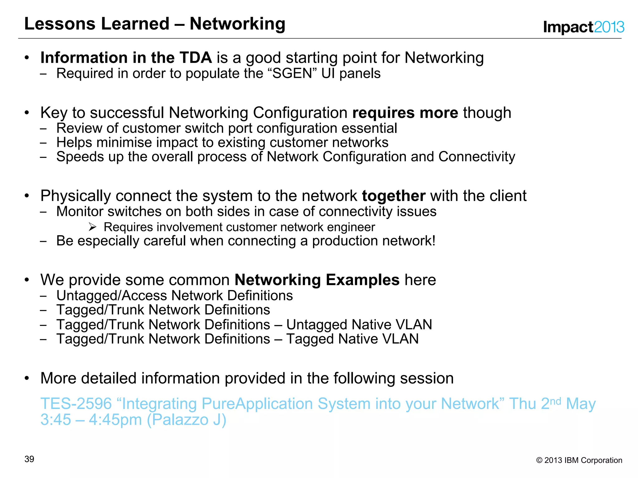 3939 © 2013 IBM Corporation
Lessons Learned – Networking
• Information in the TDA is a good starting point for Networking
‒ Required in order to populate the “SGEN” UI panels
• Key to successful Networking Configuration requires more though
‒ Review of customer switch port configuration essential
‒ Helps minimise impact to existing customer networks
‒ Speeds up the overall process of Network Configuration and Connectivity
• Physically connect the system to the network together with the client
‒ Monitor switches on both sides in case of connectivity issues
Ø Requires involvement customer network engineer
‒ Be especially careful when connecting a production network!
• We provide some common Networking Examples here
‒ Untagged/Access Network Definitions
‒ Tagged/Trunk Network Definitions
‒ Tagged/Trunk Network Definitions – Untagged Native VLAN
‒ Tagged/Trunk Network Definitions – Tagged Native VLAN
• More detailed information provided in the following session
TES-2596 “Integrating PureApplication System into your Network” Thu 2nd May
3:45 – 4:45pm (Palazzo J)
 