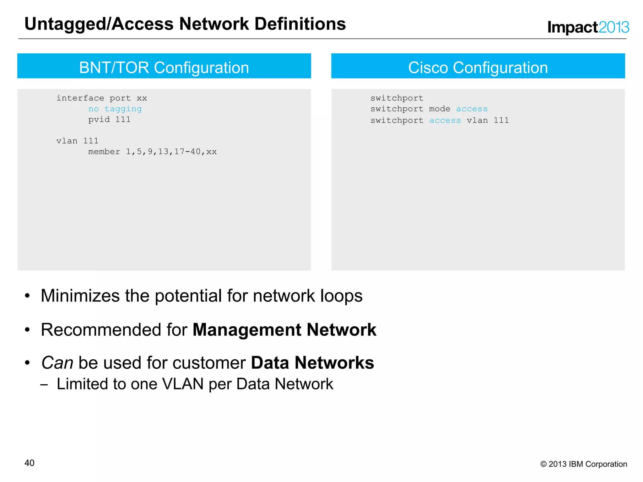 4040 © 2013 IBM Corporation
Cisco Configuration
switchport
switchport mode access
switchport access vlan 111
Untagged/Access Network Definitions
• Minimizes the potential for network loops
• Recommended for Management Network
• Can be used for customer Data Networks
‒ Limited to one VLAN per Data Network
BNT/TOR Configuration
interface port xx
no tagging
pvid 111
vlan 111
member 1,5,9,13,17-40,xx
 