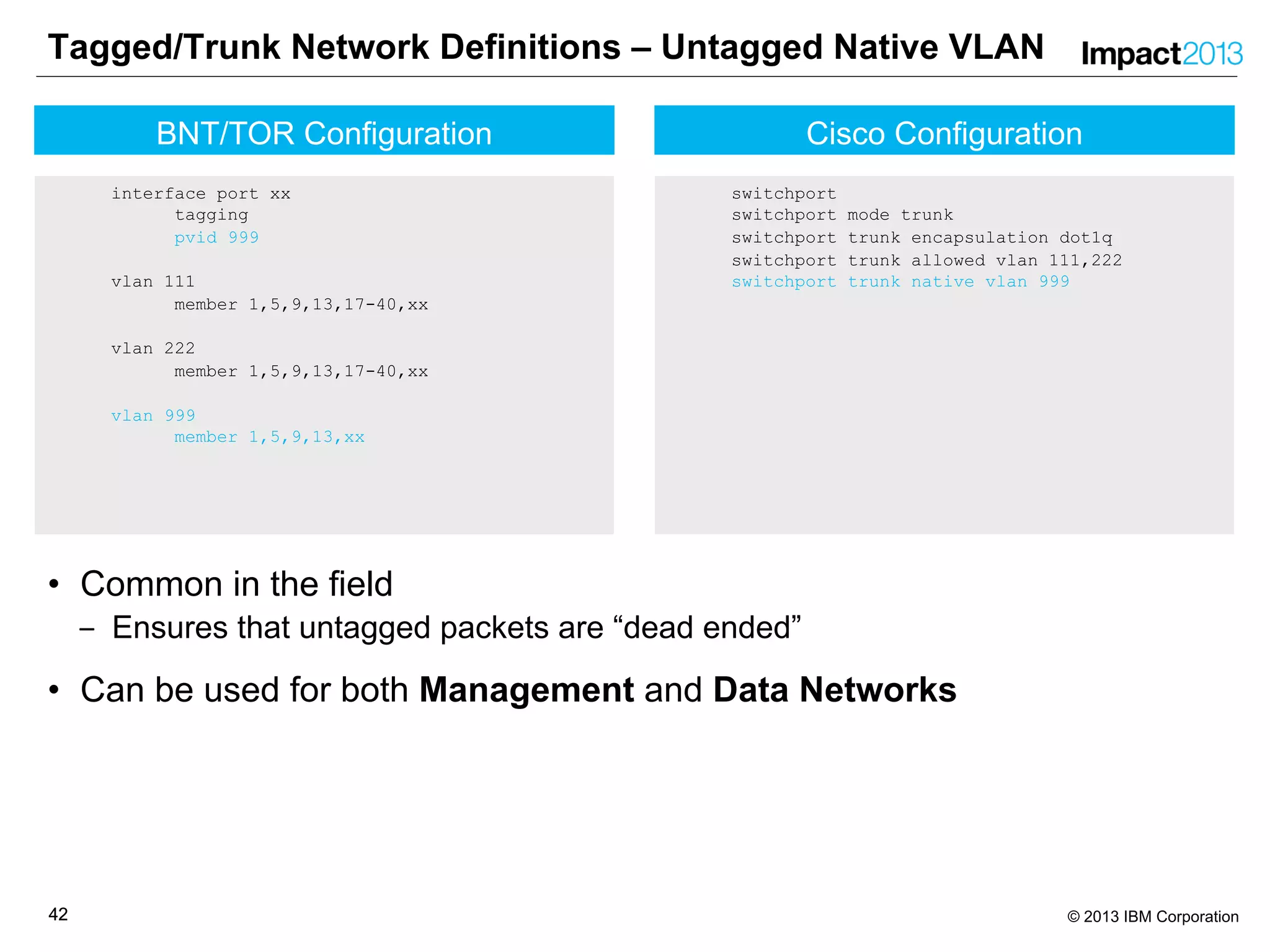 4242 © 2013 IBM Corporation
Cisco Configuration
switchport
switchport mode trunk
switchport trunk encapsulation dot1q
switchport trunk allowed vlan 111,222
switchport trunk native vlan 999
Tagged/Trunk Network Definitions – Untagged Native VLAN
• Common in the field
‒ Ensures that untagged packets are “dead ended”
• Can be used for both Management and Data Networks
BNT/TOR Configuration
interface port xx
tagging
pvid 999
vlan 111
member 1,5,9,13,17-40,xx
vlan 222
member 1,5,9,13,17-40,xx
vlan 999
member 1,5,9,13,xx
 