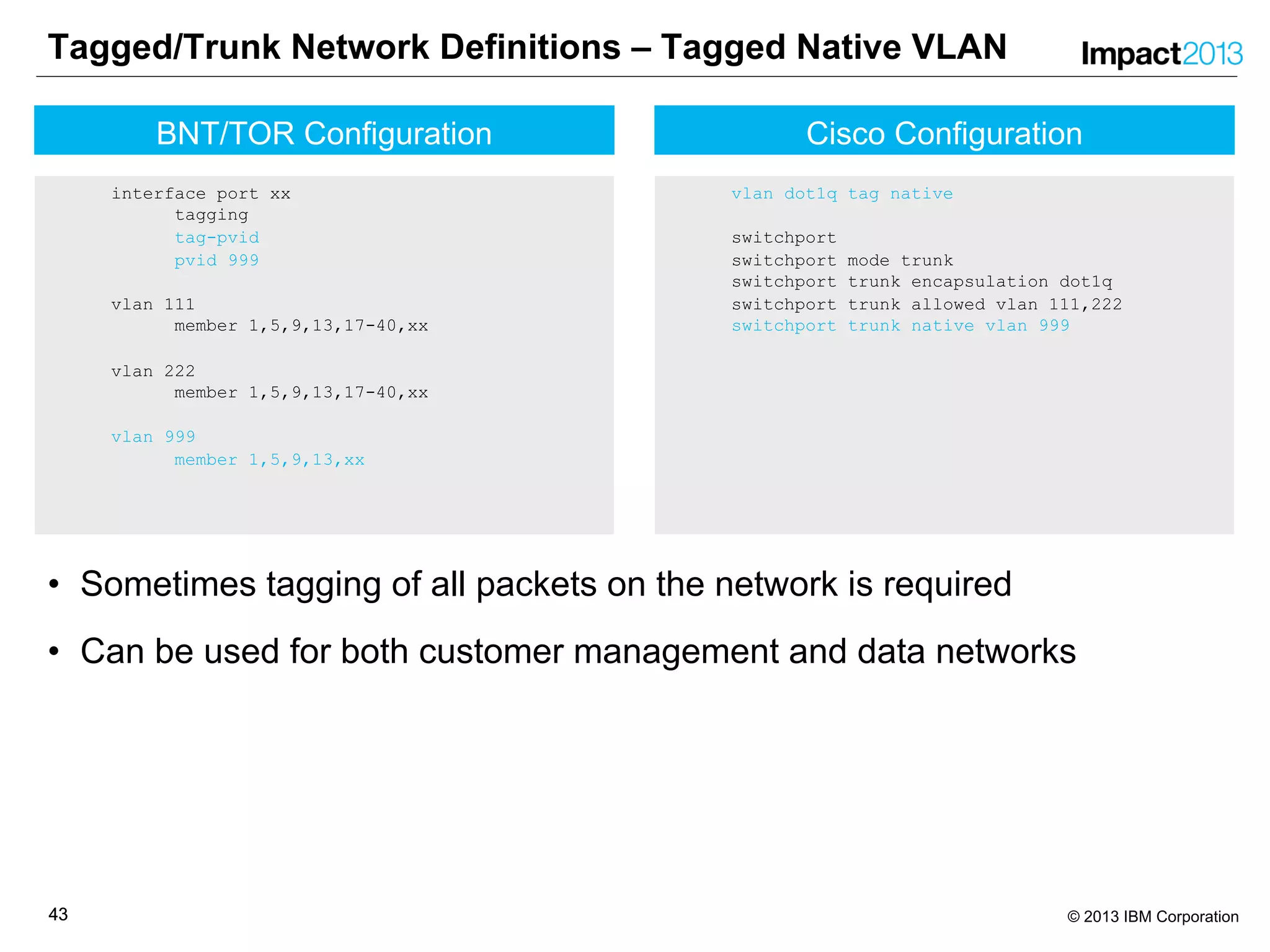 4343 © 2013 IBM Corporation
Cisco Configuration
vlan dot1q tag native
switchport
switchport mode trunk
switchport trunk encapsulation dot1q
switchport trunk allowed vlan 111,222
switchport trunk native vlan 999
Tagged/Trunk Network Definitions – Tagged Native VLAN
• Sometimes tagging of all packets on the network is required
• Can be used for both customer management and data networks
BNT/TOR Configuration
interface port xx
tagging
tag-pvid
pvid 999
vlan 111
member 1,5,9,13,17-40,xx
vlan 222
member 1,5,9,13,17-40,xx
vlan 999
member 1,5,9,13,xx
 