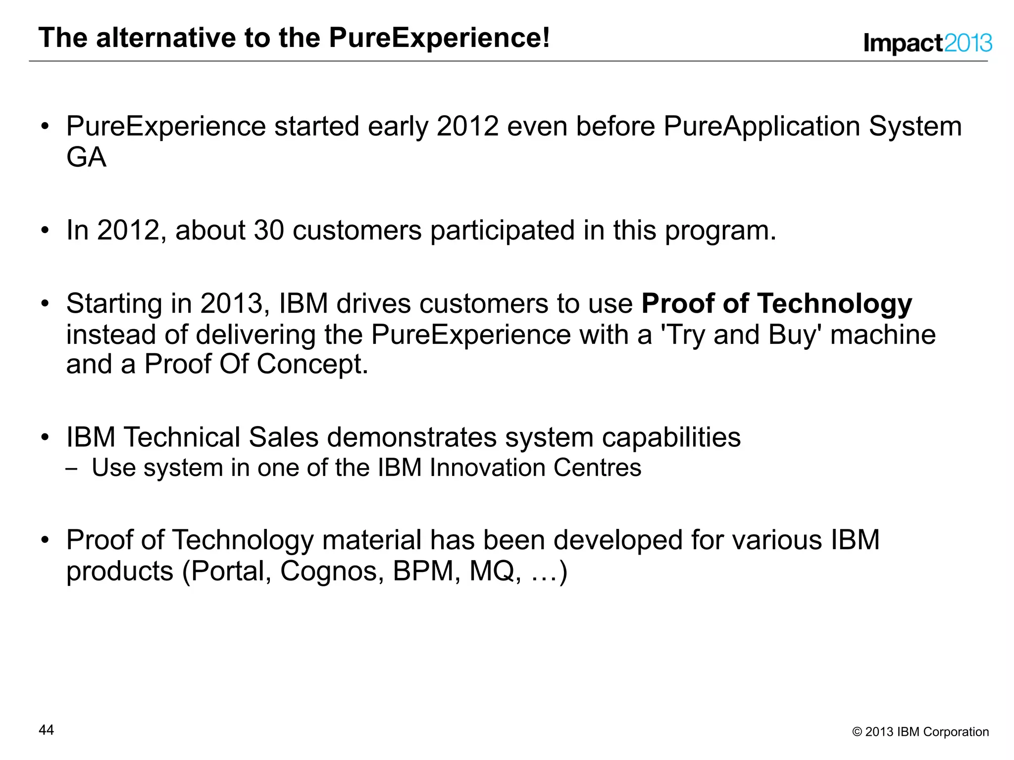 4444 © 2013 IBM Corporation
The alternative to the PureExperience!
• PureExperience started early 2012 even before PureApplication System
GA
• In 2012, about 30 customers participated in this program.
• Starting in 2013, IBM drives customers to use Proof of Technology
instead of delivering the PureExperience with a 'Try and Buy' machine
and a Proof Of Concept.
• IBM Technical Sales demonstrates system capabilities
‒ Use system in one of the IBM Innovation Centres
• Proof of Technology material has been developed for various IBM
products (Portal, Cognos, BPM, MQ, …)
 