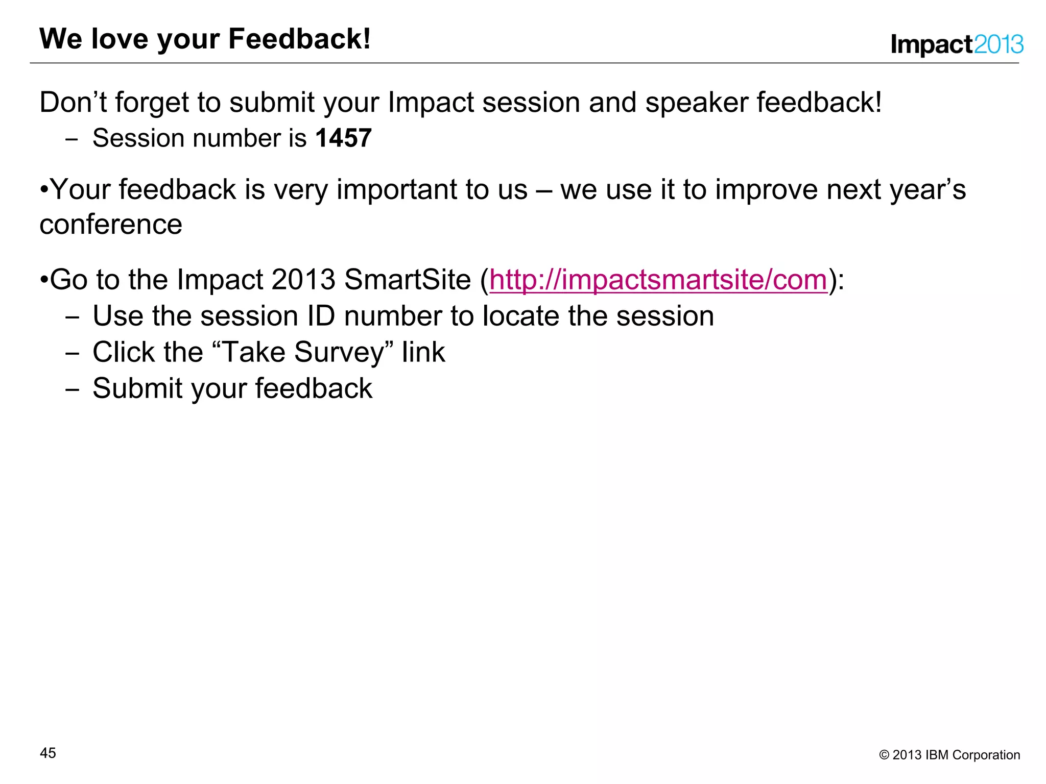 4545 © 2013 IBM Corporation
We love your Feedback!
Don’t forget to submit your Impact session and speaker feedback!
‒ Session number is 1457
•Your feedback is very important to us – we use it to improve next year’s
conference
•Go to the Impact 2013 SmartSite (http://impactsmartsite/com):
‒ Use the session ID number to locate the session
‒ Click the “Take Survey” link
‒ Submit your feedback
 