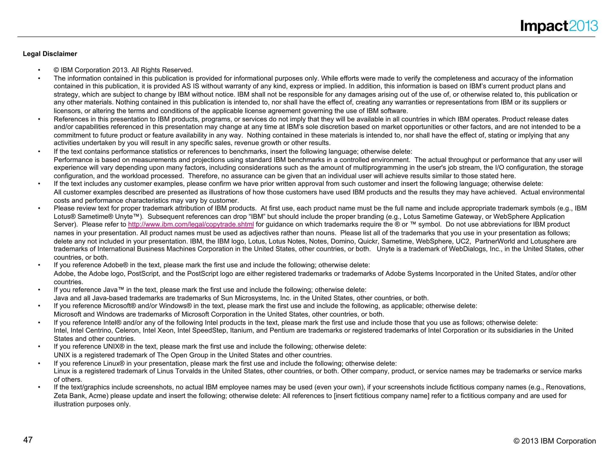4747 © 2013 IBM Corporation
Legal Disclaimer
• © IBM Corporation 2013. All Rights Reserved.
• The information contained in this publication is provided for informational purposes only. While efforts were made to verify the completeness and accuracy of the information
contained in this publication, it is provided AS IS without warranty of any kind, express or implied. In addition, this information is based on IBM’s current product plans and
strategy, which are subject to change by IBM without notice. IBM shall not be responsible for any damages arising out of the use of, or otherwise related to, this publication or
any other materials. Nothing contained in this publication is intended to, nor shall have the effect of, creating any warranties or representations from IBM or its suppliers or
licensors, or altering the terms and conditions of the applicable license agreement governing the use of IBM software.
• References in this presentation to IBM products, programs, or services do not imply that they will be available in all countries in which IBM operates. Product release dates
and/or capabilities referenced in this presentation may change at any time at IBM’s sole discretion based on market opportunities or other factors, and are not intended to be a
commitment to future product or feature availability in any way. Nothing contained in these materials is intended to, nor shall have the effect of, stating or implying that any
activities undertaken by you will result in any specific sales, revenue growth or other results.
• If the text contains performance statistics or references to benchmarks, insert the following language; otherwise delete:
Performance is based on measurements and projections using standard IBM benchmarks in a controlled environment. The actual throughput or performance that any user will
experience will vary depending upon many factors, including considerations such as the amount of multiprogramming in the user's job stream, the I/O configuration, the storage
configuration, and the workload processed. Therefore, no assurance can be given that an individual user will achieve results similar to those stated here.
• If the text includes any customer examples, please confirm we have prior written approval from such customer and insert the following language; otherwise delete:
All customer examples described are presented as illustrations of how those customers have used IBM products and the results they may have achieved. Actual environmental
costs and performance characteristics may vary by customer.
• Please review text for proper trademark attribution of IBM products. At first use, each product name must be the full name and include appropriate trademark symbols (e.g., IBM
Lotus® Sametime® Unyte™). Subsequent references can drop “IBM” but should include the proper branding (e.g., Lotus Sametime Gateway, or WebSphere Application
Server). Please refer to http://www.ibm.com/legal/copytrade.shtml for guidance on which trademarks require the ® or ™ symbol. Do not use abbreviations for IBM product
names in your presentation. All product names must be used as adjectives rather than nouns. Please list all of the trademarks that you use in your presentation as follows;
delete any not included in your presentation. IBM, the IBM logo, Lotus, Lotus Notes, Notes, Domino, Quickr, Sametime, WebSphere, UC2, PartnerWorld and Lotusphere are
trademarks of International Business Machines Corporation in the United States, other countries, or both. Unyte is a trademark of WebDialogs, Inc., in the United States, other
countries, or both.
• If you reference Adobe® in the text, please mark the first use and include the following; otherwise delete:
Adobe, the Adobe logo, PostScript, and the PostScript logo are either registered trademarks or trademarks of Adobe Systems Incorporated in the United States, and/or other
countries.
• If you reference Java™ in the text, please mark the first use and include the following; otherwise delete:
Java and all Java-based trademarks are trademarks of Sun Microsystems, Inc. in the United States, other countries, or both.
• If you reference Microsoft® and/or Windows® in the text, please mark the first use and include the following, as applicable; otherwise delete:
Microsoft and Windows are trademarks of Microsoft Corporation in the United States, other countries, or both.
• If you reference Intel® and/or any of the following Intel products in the text, please mark the first use and include those that you use as follows; otherwise delete:
Intel, Intel Centrino, Celeron, Intel Xeon, Intel SpeedStep, Itanium, and Pentium are trademarks or registered trademarks of Intel Corporation or its subsidiaries in the United
States and other countries.
• If you reference UNIX® in the text, please mark the first use and include the following; otherwise delete:
UNIX is a registered trademark of The Open Group in the United States and other countries.
• If you reference Linux® in your presentation, please mark the first use and include the following; otherwise delete:
Linux is a registered trademark of Linus Torvalds in the United States, other countries, or both. Other company, product, or service names may be trademarks or service marks
of others.
• If the text/graphics include screenshots, no actual IBM employee names may be used (even your own), if your screenshots include fictitious company names (e.g., Renovations,
Zeta Bank, Acme) please update and insert the following; otherwise delete: All references to [insert fictitious company name] refer to a fictitious company and are used for
illustration purposes only.
 